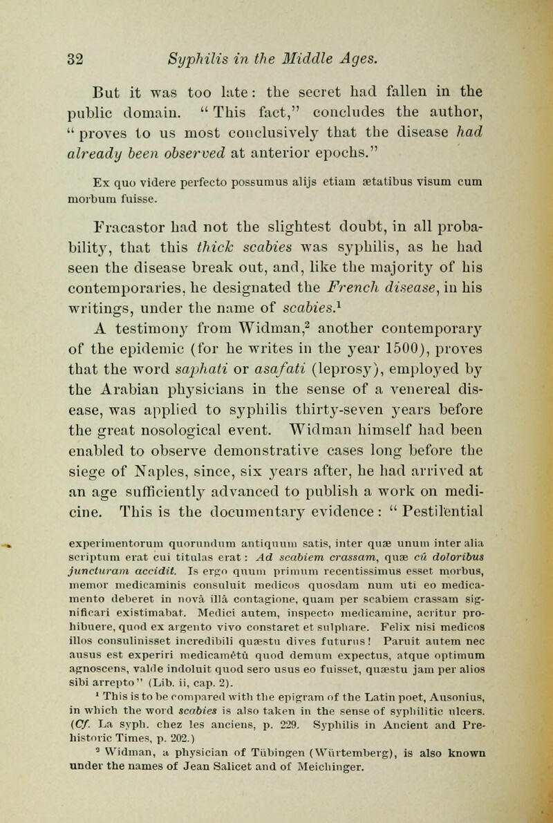 But it was too lute: the secret had fallen in the public domain.  This fact, concludes the author,  proves to us most conclusively that the disease had already been observed at anterior epochs. Ex quo videre perfecto possumus alijs etiam aetatibus visum cum morbum fuisse. Fracastor had not the slightest doubt, in all proba- bility, that this thick scabies was syphilis, as he had seen the disease break out, and, like the majority of his contemporaries, he designated the French disease, in his writings, under the name of scabies.1 A testimony from Widman,2 another contemporary of the epidemic (for he writes in the jrear 1500), proves that the word saphati or asafati (leprosy), employed by the Arabian physicians in the sense of a venereal dis- ease, was applied to syphilis thirty-seven years before the great nosological event. Widman himself had been enabled to observe demonstrative cases long before the siege of Naples, since, six years after, he had arrived at an age sufficiently advanced to publish a work on medi- cine. This is the documentary evidence :  Pestilential experimentorum quorundum antiquum satis, inter quae ununi inter alia seriptum erat cui titulas erat: Ad seabiem crassam, quae cu doloribus juneturam accidit. Is ergo quuiu primum recentissimus esset morbus, memor medicaminis consuhiit medicos quosdam num uti eo medica- mento deberet in nova ilia contagione, quam per seabiem crassam sig- nifieari existimabat. Medici autem, inspecto medicamine, acritur pro- liibuere, quod ex argento vivo constaret et sulpbare. Felix nisi medicos illos consulinisset incredibili quaestu dives futurns! Paruit autem nee ausus est experiri medicametu quod demnm expectus, atque optimum agnoscens, valde indoluit quod sero usus eo fuisset, quaestu jam per alios sibi arrepto (Lib. ii, cap. 2). 1 This is to be compared with tlie epigram of the Latin poet, Ausonius, in which the word scabies is also taken in the sense of syphilitic ulcers. {Cf. La syph. chez les anciens, p. 229. Syphilis in Ancient and Pre- historic Times, p. 202.) 3 Widman, a physician of Tubingen (Wiirtemberg), is also known under the names of Jean Salicet and of Meicbinger.