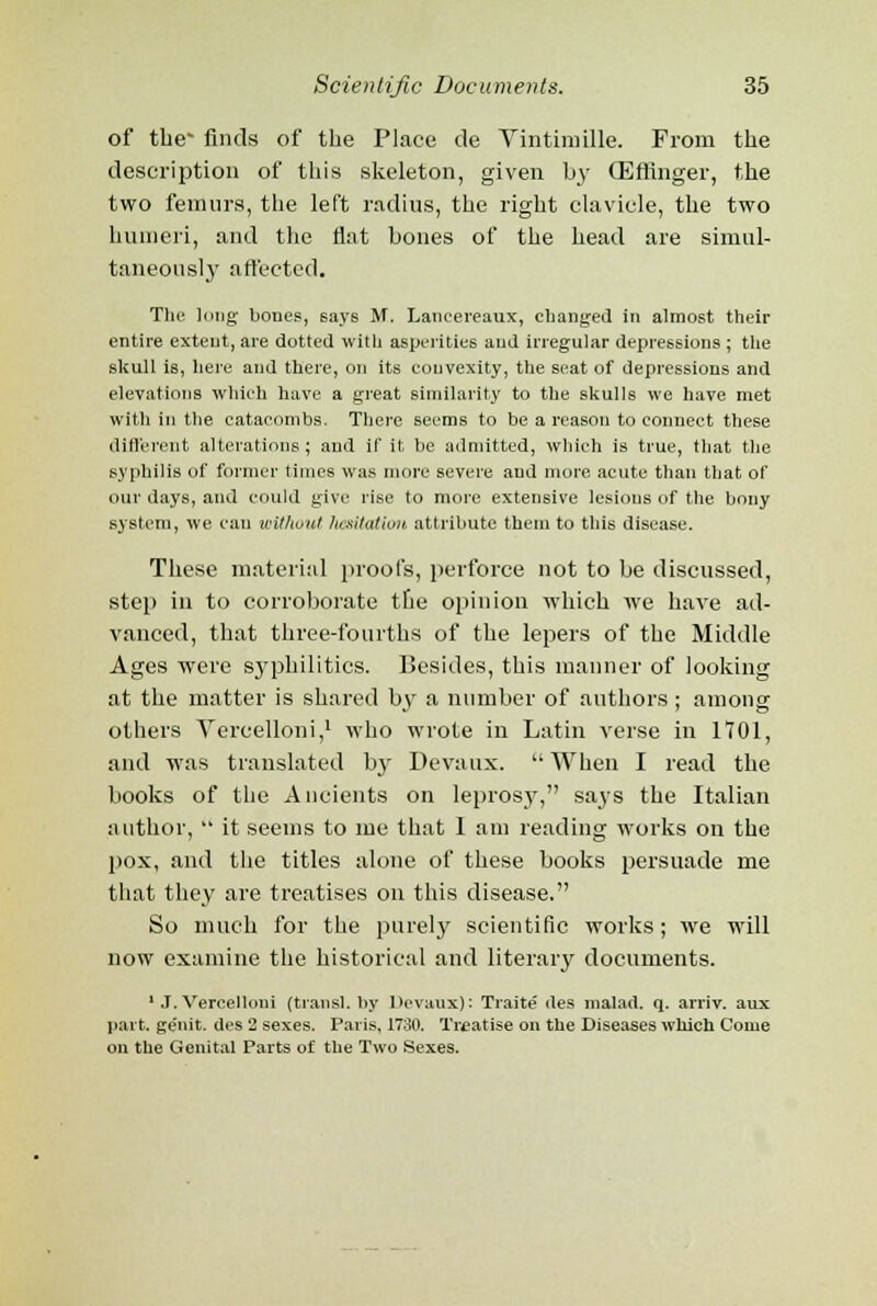 of the' finds of the Place de Vintimille. From the description of this skeleton, given by CEfflnger, the two femurs, the left radius, the right clavicle, the two humeri, and the flat bones of the head are simul- taneously affected. The long bones, says M. Lancereaux, changed in almost their entire extent, are dotted with asperities aud irregular depressions ; the skull is, here and there, on its convexity, the seat of depressions and elevations which have a great similarity to the skulls we have met with in the catacombs. There seems to be a reason to connect these different alterations; and if it be admitted, which is true, that the syphilis of former times was more severe and more acute than that of our days, and could give rise to more extensive lesions of the bony system, we can without limitation attribute them to this disease. These material proofs, perforce not to be discussed, step in to corroborate the opinion which we have ad- vanced, that three-fourths of the lepers of the Middle Ages were syphilitics. Besides, this manner of looking at the matter is shared b^v a number of authors ; among others Vercelloni,1 who wrote in Latin verse in 1701, and was translated by Devaux.  When I read the books of the Ancients on leprosy, says the Italian author,  it seems to me that 1 am reading works on the pox, and the titles alone of these books persuade me that they are treatises on this disease. So much for the purely scientific works; we will now examine the historical and literary documents. 1 J. Vercelloni (transl. by Devaux): Traite' des malad. q. arriv. aux part, genit. des 2 sexes. Paris, 1730. Treatise on the Diseases which Come on the Genital Parts of the Two Sexes.