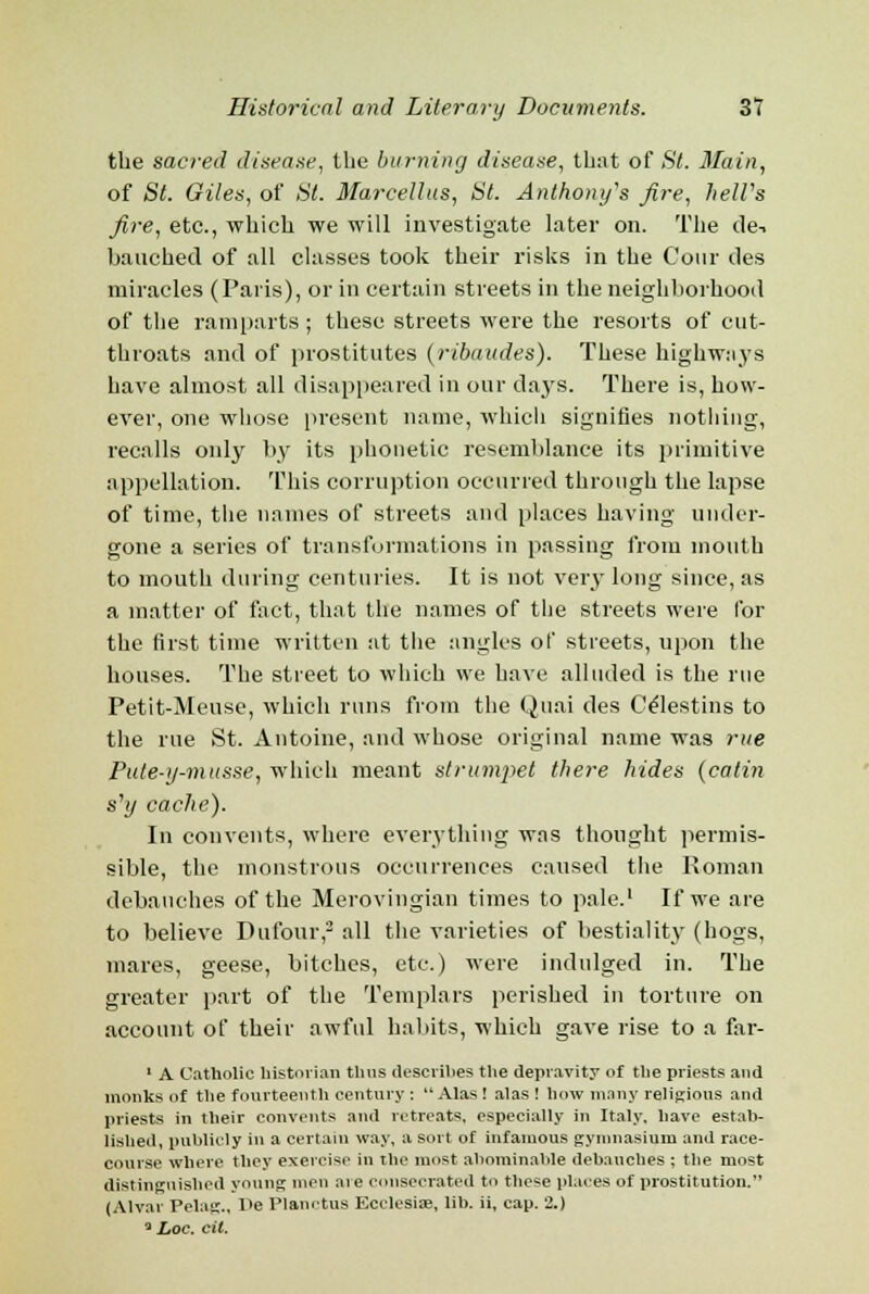 the sacred disease, the burning disease, that of St. Main, of St. Giles, of St. Marcellus, St. Anthony's fire, helVs fire, etc., which we will investigate later on. The de-, bauched of all classes took their risks in the Cour ties miracles (Paris), or in certain streets in the neighborhood of the ramparts ; these streets were the resorts of cut- throats and of prostitutes (ribaud.es). These highways have almost all disappeared in our days. There is, how- ever, one whose present name, which signifies nothing, recalls only by its phonetic resemblance its primitive appellation. This corruption occurred through the lapse of time, the names of streets and places having under- gone a series of transformations in passing from mouth to mouth during centuries. It is not very long since, as a matter of fact, that the names of the streets were for the first time written at the angles of streets, upon the houses. The street to which we have alluded is the rue Petit-Meuse, which runs from the Quai des Ce'lestins to the rue St. Antoine, and whose original name was rue Pute-y-musse, which meant strumpet there hides (catin s,y cache). In convents, where everything was thought permis- sible, the monstrous occurrences caused the Roman debauches of the Merovingian times to pale.1 If we are to believe Dufour,2 all the varieties of bestiality (hogs, mares, geese, bitches, etc.) were indulged in. The greater part of the Templars perished in torture on account of their awful habits, which gave rise to a far- 1 A Catholic historian thus describes the depravity of the priests and monks of the fourteenth century :  Alas ! alas ! how many religious and priests in their convents and retreats, especially in Italy, have estab- lished, publicly in a certain way, a sort of infamous gymnasium and race- course where they exercise in the most abominable debauches ; the most distinguished young men are consecrated to these places of prostitution. (Alvar Pelag., De Planctus Ecclesiae, lib. ii, cap. 2.) 3 Loc. cil.