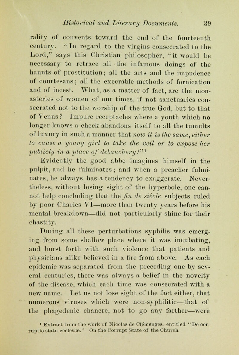 rality of convents toward the end of the fourteenth century.  In regard to the virgins consecrated to the Lord, says this Christian philosopher,  it would be necessary to retrace all the infamous doings of the haunts of prostitution; all the arts and the impudence of courtesans; all the execrable methods of fornication and of incest. What, as a matter of fact, are the mon- asteries of women of our times, if not sanctuaries con- secrated not to the worship of the true God, but to that of Venus? Impure receptacles where a youth which no longer knows a check abandons itself to all the tumults of luxury in such a manner that now it is the same, either to cause a young girl to take the, veil or to expose her publicly in a place of debauchery J1 Evidently the good abbe imagines himself in the pulpit, and he fulminates; and when a preacher fulmi- nates, he always has a tendency to exaggerate. Never- theless, without losing sight of the hyperbole, one can- not help concluding that the fin de siecle subjects ruled by poor Charles VI—more than twenty years before his mental breakdown—did not particularly shine for their chastity. During all these perturbations syphilis was emerg- ing from some shallow place where it was incubating, and burst forth with such violence that patients and physicians alike believed in a lire from above. As each epidemic was separated from the preceding one by sev- eral centuries, there was always a belief in the novelty of the disease, which each time was consecrated with a new name. Let us not lose sight of the fact either, that numerous viruses which were non-syphilitic—that of the phagedenic chancre, not to go anj- farther—were 1 Extract from the work of Nicolas de Clenienges, entitled De cor- ruptio statu ecclesite. On the Corrupt State of the Church.