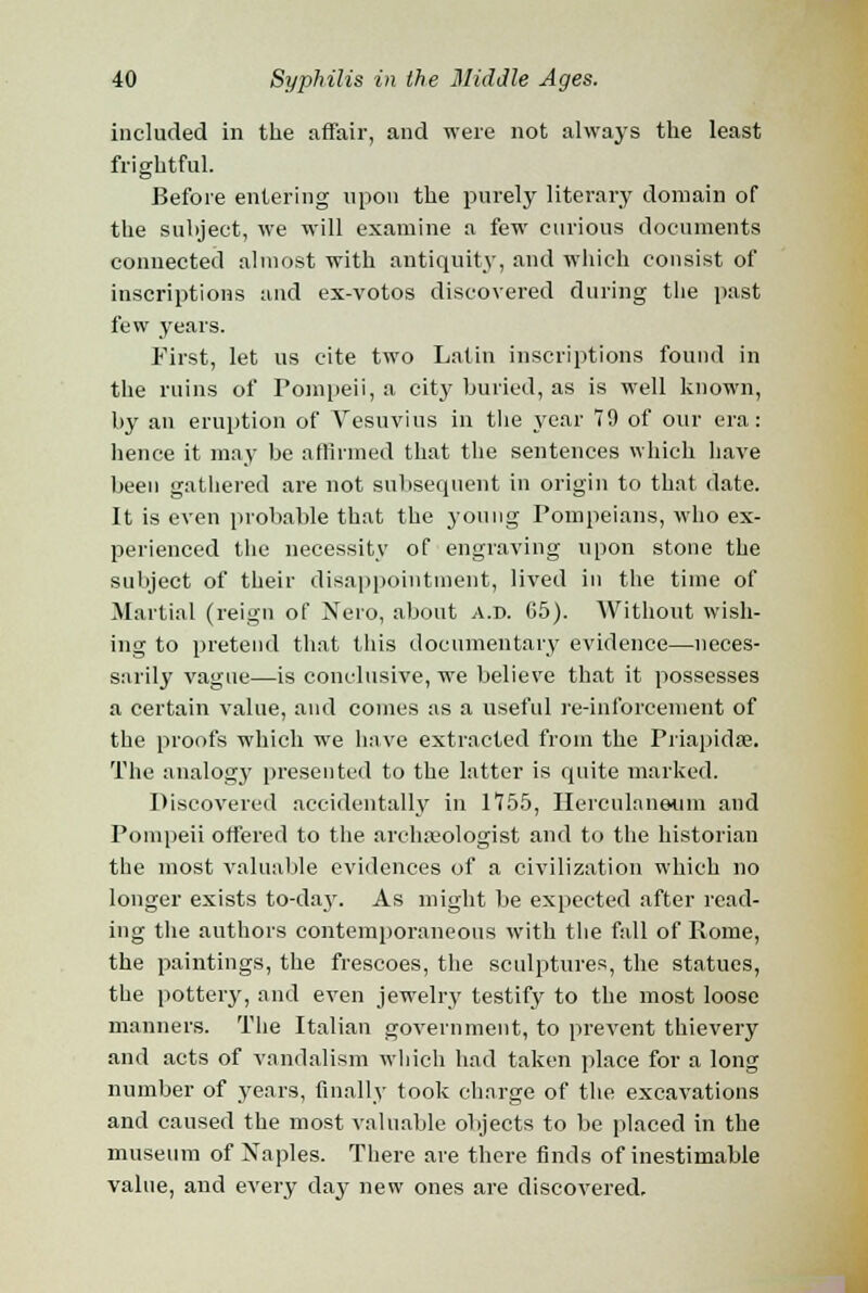 included in the affair, and were not always the least frightful. Before entering upon the purely literary domain of the subject, we will examine a few curious documents connected almost with antiquity, and which consist of inscriptions and ex-votos discovered during the past few years. First, let us cite two Latin inscriptions found in the ruins of Pompeii, a city buried, as is well known, by an eruption of Vesuvius in the year 79 of our era: hence it may be affirmed that the sentences which have been gathered are not subsequent in origin to that date. It is even probable that the young Pompeians, who ex- perienced the necessity of engraving upon stone the subject of their disappointment, lived in the time of Martial (reign of Nero, about a.d. 65). Without wish- ing to pretend that this documentary evidence—neces- sarily vague—is conclusive, we believe that it possesses a certain value, and comes as a useful re-inforcement of the proofs which we have extracted from the Priapidae. The analogy presented to the latter is quite marked. Discovered accidentally in 1755, Herculaneum and Pompeii offered to the archaeologist and to the historian the most valuable evidences of a civilization which no longer exists to-day. As might be expected after read- ing the authors contemporaneous with the fall of Rome, the paintings, the frescoes, the sculptures, the statues, the pottery, and even jewelry testify to the most loose manners. The Italian government, to prevent thievery and acts of vandalism which had taken place for a long number of years, finally took charge of the excavations and caused the most valuable objects to be placed in the museum of Naples. There are there finds of inestimable value, and every day new ones are discovered.