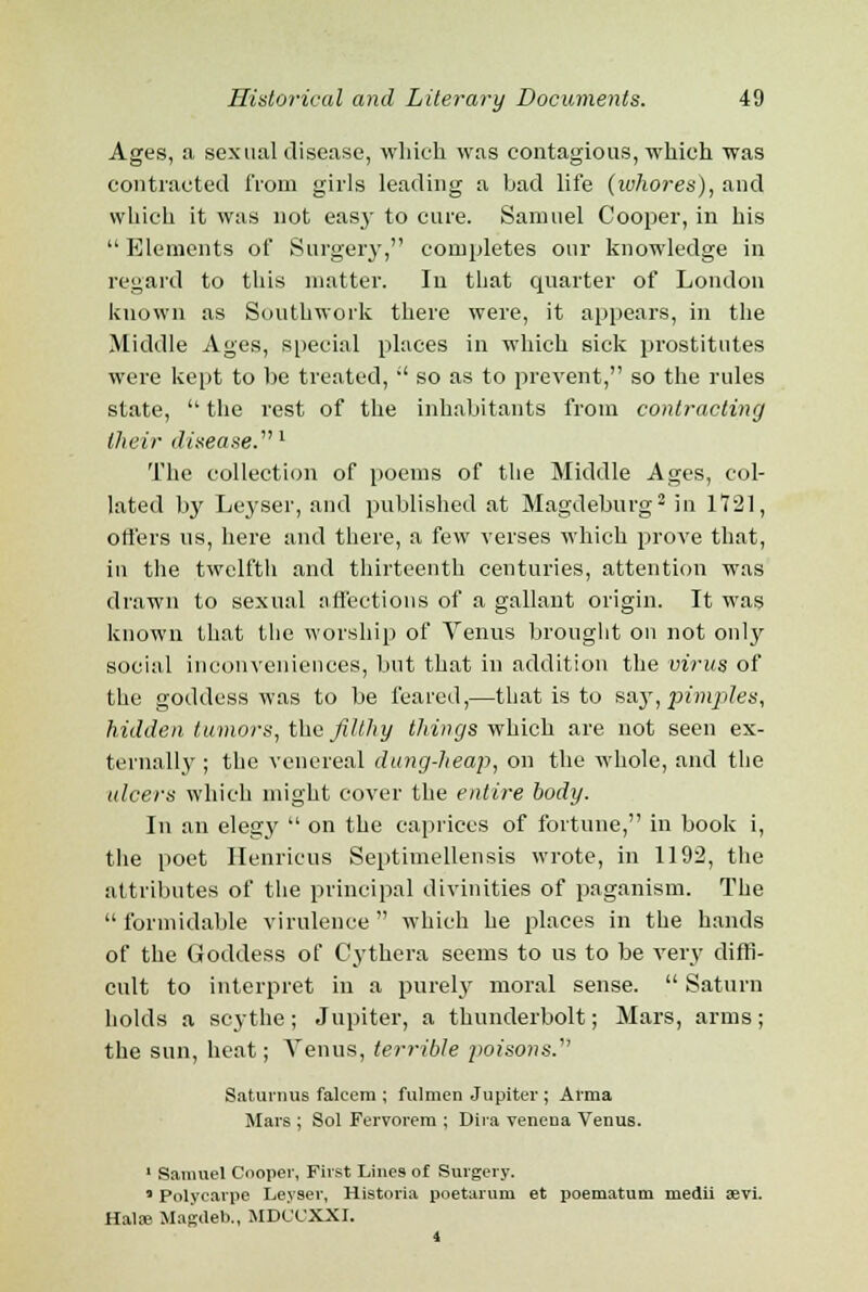 Ages, a sexual disease, which was contagious, which was contracted from girls leading a bad life (whores), and which it was not easy to cure. Samuel Cooper, in his  Elements of Surgery, completes our knowledge in regard to this matter. In that quarter of London known as Southwork there were, it appears, in the Middle Ages, special places in which sick prostitutes were kept to be treated,  so as to prevent, so the rules state,  the rest of the inhabitants from contracting their disease.1 The collection of poems of the Middle Ages, col- lated by Leyser, and published at Magdeburg2 in 1721, offers ns, here and there, a few verses which prove that, in the twelfth and thirteenth centuries, attention was drawn to sexual affections of a gallant origin. It was known that the worship of Venus brought on not only social inconveniences, but that in addition the virus of the goddess was to be feared,—that is to say, pintles, hidden tumors, the filthy things which are not seen ex- ternally; the venereal dung-heap, on the whole, and the ulcers which might cover the entire body. In an elegy  on the caprices of fortune, in book i, the poet Henricus Septimellensis wrote, in 1192, the attributes of the principal divinities of paganism. The  formidable virulence  which he places in the hands of the Goddess of Cythera seems to us to be very diffi- cult to interpret in a purely moral sense.  Saturn holds a scythe; Jupiter, a thunderbolt; Mars, arms; the sun, heat; Venus, terrible imisons/' Saturnue falcera ; fulmen Jupiter ; Arma Mars ; Sol Fervorem ; Dira venena Venus. 1 Samuel Cooper, First Lines of Surgery. * Polycarpe Leyser, Historia poetarum et poematum medii a?vi. Halre Magdeb., MDCCXXI. 4