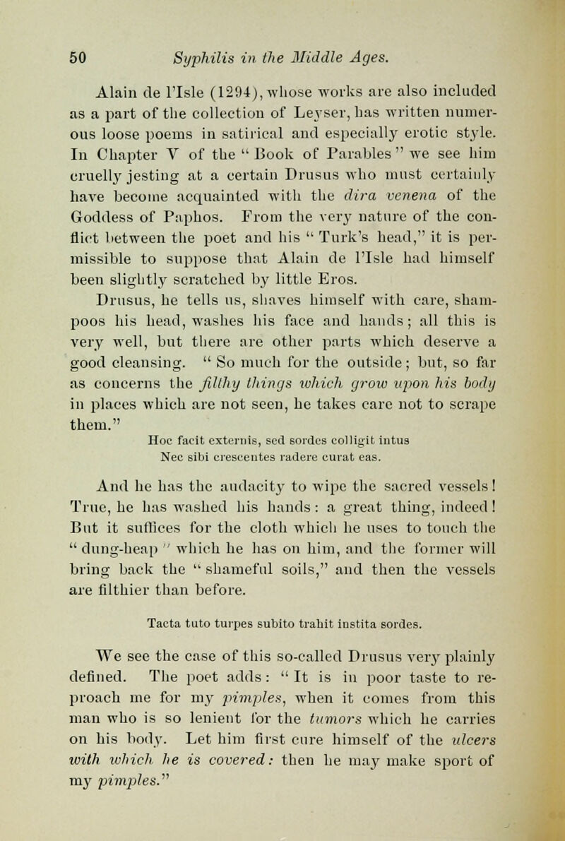 Alain de l'lsle (1294), whose works are also included as a part of the collection of Leyser, has written numer- ous loose poems in satirical and especially erotic style. In Chapter V of the  Book of Parables  we see him cruelly jesting at a certain Drusus who must certainly have become acquainted with the dira venena of the Goddess of Paphos. From the very nature of the con- flict between the poet and his  Turk's head, it is per- missible to suppose that Alain de l'lsle had himself been slightly scratched by little Eros. Drusus, he tells us, shaves himself with care, sham- poos his head, washes his face and hands; all this is very well, but there are other parts which deserve a good cleansing.  So much for the outside; but, so far as concerns the filthy things which grow upon his body in places which are not seen, he takes care not to scrape them. Hoc facit externis, sed eordes colligit intus Nee sibi creseeiites radere curat eas. And he has the audacity to wipe the sacred vessels! True, he has washed his hands : a great thing, indeed! But it suffices for the cloth which he uses to touch the dung-heap  which he has on him, and the former will bring back the  shameful soils, and then the vessels are filthier than before. Tacta tuto turpes subito trabit instita sordes. We see the case of this so-called Drusus very plainly defined. The poet adds :  It is in poor taste to re- proach me for my pimples, when it comes from this man who is so lenient for the tumors which he carries on his body. Let him first cure himself of the ulcers with which, he is covered: then he may make sport of my pimples.