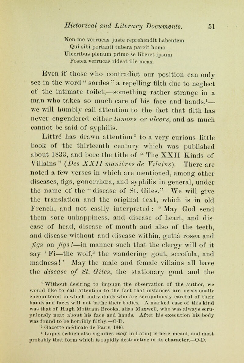 Non me verrucas ju6te repreheudit liabentem Qui sibi portanti tubera parcit homo Ulceribus plenum primo se liberet ipsum Postea verrucas rideat ille meas. Even if those who contradict our position can only see in the word  sordes  a repelling filth due to neglect of the intimate toilet,—something rather strange in a man who takes so much care of his face and hands,1 we will humbly call attention to the fact that filth has never engendered either tumors or ulcers, and as much cannot be said of syphilis. Littre- has drawn attention2 to a very curious little book of the thirteenth century which was published about 1833, and bore the title of  The XXII Kinds of Villains  (Des XXII manieres de Vilains). There are noted a few verses in which are mentioned, among other diseases, figs, gonorrhoea, and syphilis in general, under the name of the  disease of St. Giles. We will give the translation and the original text, which is in old French, and not easily interpreted: May God send them sore unhappiness, and disease of heart, and dis- ease of head, disease of mouth and also of the teeth, and disease without and disease within, gutta rosea and Jigs on figs!—in manner such that the clergy will of it say ' Fi—the wolf,3 the wandering gout, scrofula, and madness!' May the male and female villains all have the disease of St. Giles, the stationary gout and the 1 Without desiring to impugn the observation of the author, we would like to call attention to the fact that instances are occasionally encountered in which individuals who are scrupulously careful of their hands and faces will not bathe their bodies. A marked case of this kind was that of Hugh Mnttrain Brooks, alias Maxwell, who was always scru- pulously neat about bis face and hands. After his execution his body was found to be horribly filthy.—O-D. a Gazette medicale de Paris. 18-16. 1 Lupus (which also signifies wolf in Latin) is here meant, and most probably that form which is rapidly destructive in its character.—O-D.