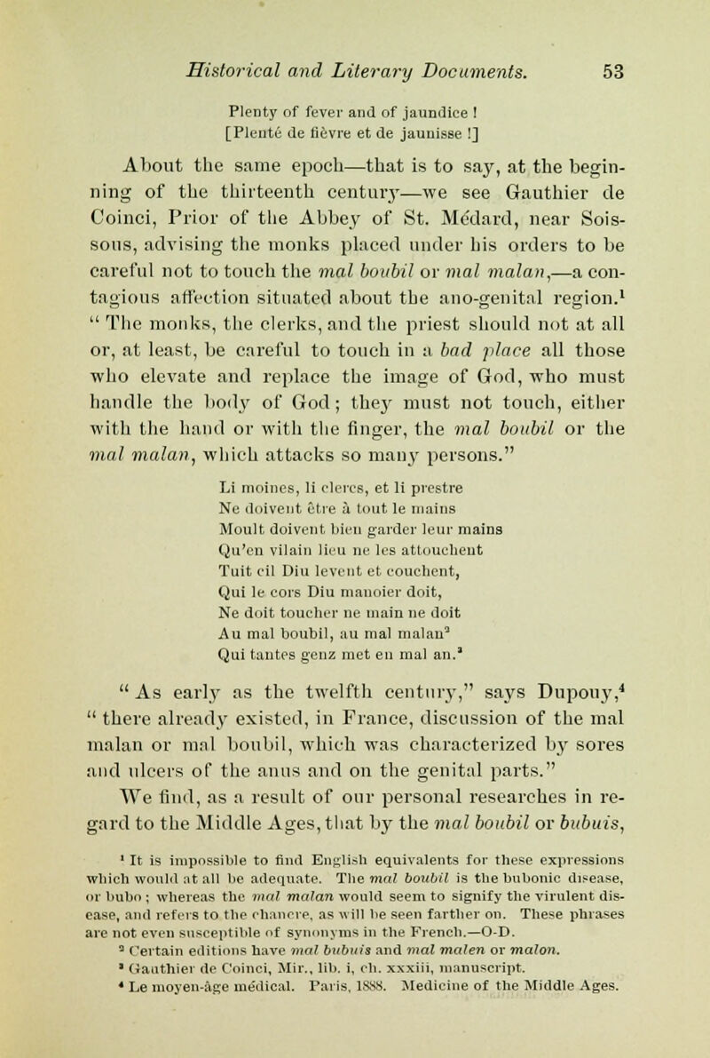 Plenty of fever and of jaundice 1 [Plente de fievre et de jauuisse !] About the same epoch—that is to say, at the begin- ning of the thirteenth century—we see Gauthier de Coinci, Prior of the Abbey of St. Medard, near Sois- sous, advising the monks placed under his orders to be careful not to touch the mat bovbil or mal malan,—a con- tagious affection situated about the ano-genital region.1  The monks, the clerks, and the priest should not at all or, at least, be careful to touch in a bad place all those who elevate and replace the image of God, who must handle the body of God; they must not touch, either with the hand or with the finger, the mal boubil or the mal malan, which attacks so many persons. Li moines, li clercs, et li prestre Ne doivent etre a tout le mains Moult doivent bien garder leur mains Qu'en vilain lieu ne les attouchent Tuit oil Diu Ievciit et couchent, Qui le cors Diu manoier doit, Ne doit toucher ne main ne doit j\u mal boubil, au mal malan3 Qui tantes genz met en mal an.'  As early as the twelfth century, says Dupouy,4  there already existed, in France, discussion of the mal malan or mal boubil, which was characterized by sores and ulcers of the anus and on the genital parts. We find, as a result of our personal researches in re- gard to the Middle Ages, that by the mal boubil or bubuis, ' It is impossible to find English equivalents for these expressions which would at all be adequate. The mal botibil is the bubonic disease, or bubo ; whereas the mal malan would seem to signify the virulent dis- ease, and refers to the chancre, as will be seen farther on. These phrases are not even susceptible of synonyms in the French.—O-D. 3 Certain editions have mal biibuis and mal malen or malon. * Gauthier de Coinci, Mir., lib. i, ch. xxxiii, manuscript. 4 Le moyen-age medical. Paris, 1SSS. Medicine of the Middle Ages.