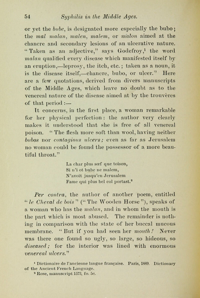 or yet the babe, is designated more especially the bubo; the mal malan, malen, malem, or malon aimed at the chancre and secondary lesions of an ulcerative nature. Taken as an adjective, says Godefroy,1 the word malan qualified every disease which manifested itself by an eruption,—leprosy, the itch, etc.; taken as a noun, it is the disease itself,—chancre, bubo, or ulcer. Here are a few quotations, derived from divers manuscripts of the Middle Ages, which leave no doubt as to the venereal nature of the disease aimed at by the trouveres of that period :— Tt concerns, in the first place, a woman remarkable for her physical perfection : the author very clearly makes it understood that she is free of all venereal poison.  The flesh more soft than wool, having neither bubos nor contagious ulcers; even as far as Jerusalem no woman could be found the possessor of a more beau- tiful throat. La char plus scef que toison, Si n'i ot bube ue malem, N'avoit jusqu'en Jerusalem Fame qui plus bel col portast.3 Per contra, the author of another poem, entitled  le C'heval de bois  ( The Wooden Horse ), speaks of a woman who has the malan, and in whom the mouth is the part which is most abused. The remainder is noth- ing in comparison with the state of her buccal mucous membrane.  But if j-ou had seen her month ! Never was there one found so ugly, so large, so hideous, so diseased; for the interior was lined with enormous venereal ulcers. 1 Dictionaire tie 1'ancienne langue francaise. Paris, 18S9. Dictionary of the Ancient French Language. 3 Rose, manuscript 1573, fo. 5c.