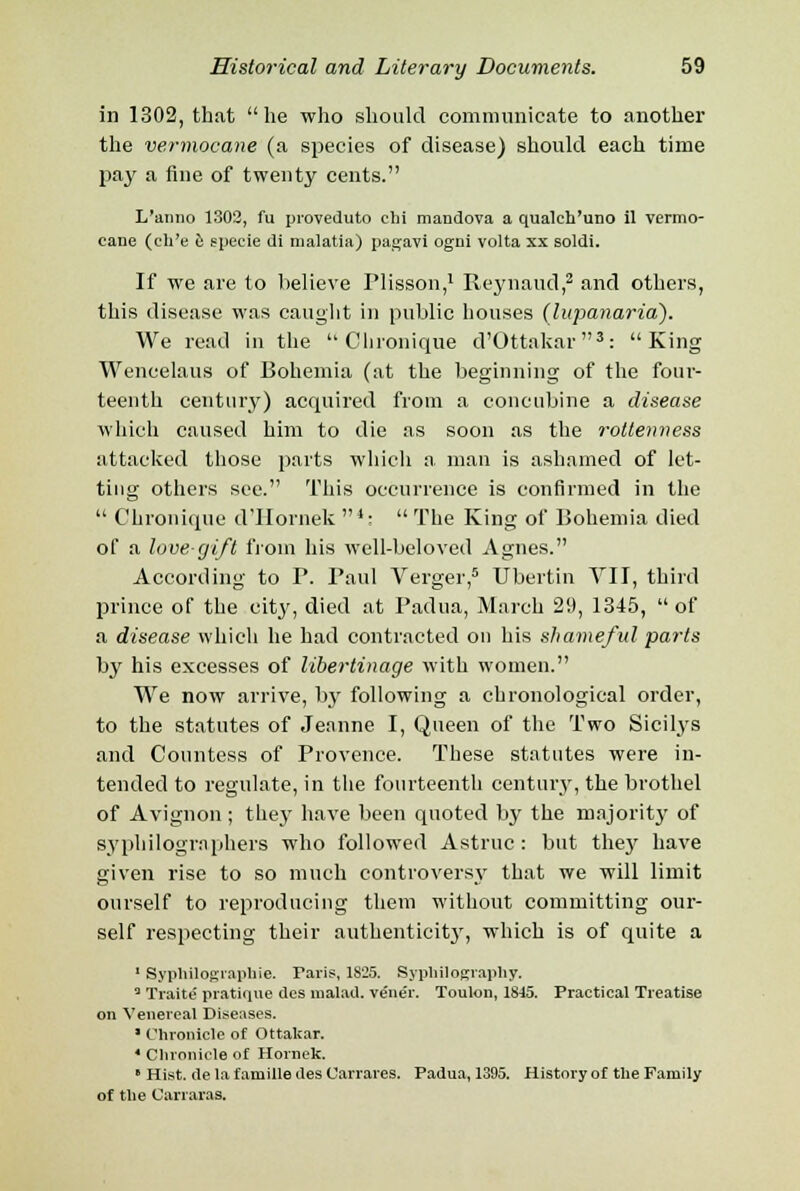 in 1302, that  he who should communicate to another the vermocane (a species of disease) should each time pay a fine of twenty cents. L'anno 1302, fu proveduto chi mandova a qualch'uno il vermo- cane (eh'e e specie di malatia) pagavi ogni volta xx soldi. If we are to believe Plisson,1 Reynaud,2 and others, this disease was caught in public houses (lupanaria). We read in the  Clironique d'Ottakar3: King Wencelaus of Bohemia (at the beginning of the four- teenth century) acquired from a concubine a disease which caused him to die as soon as the rottenness attacked those parts which a man is ashamed of let- ting others see. This occurrence is confirmed in the  Chronique d'llornek 4-  The King of Bohemia died of a loverjift from his well-beloved Agnes. According to P. Paul Verger,5 Ubertin VII, third prince of the city, died at Padua, March 29, 1345,  of a disease which he had contracted on his shameful parts by his excesses of libertinage with women. We now arrive, by following a chronological order, to the statutes of Jeanne I, Queen of the Two Sicilys and Countess of Provence. These statutes were in- tended to regulate, in the fourteenth century, the brothel of Avignon ; they have been quoted by the majority of syphilogmphers who followed Astruc : but the}' have given rise to so much controversy that we will limit ourself to reproducing them without committing our- self respecting their authenticit}', which is of quite a 1 Syphilograpbie. Paris, 1825. Syphilography. 3 Traite' pratique dcs malad. ve'ne'r. Toulon, 1815. Practical Treatise on Venereal Diseases. ■ Chronicle of Ottakar. 4 Chronicle o£ Hornek. ' Hist, de la f amille des Carrares. Padua, 1395. History of the Family of the Carraras.