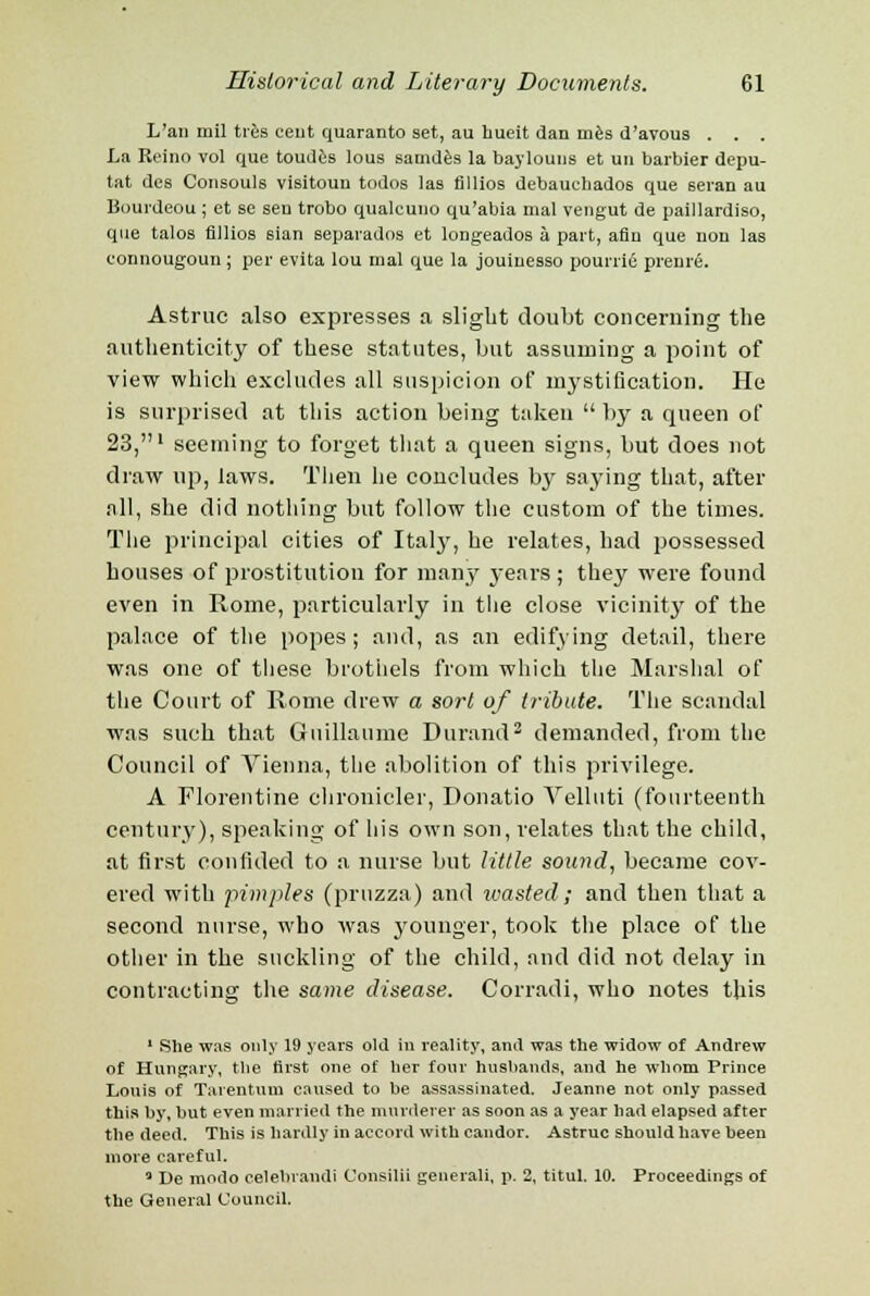 L'an mil tres cent quaranto set, au hueit dan mes d'avous . . . La Rcino vol que toudes lous samdes la baylouus et un barbier depu- tat des Consouls visitoun todos las fillios debauchados que seran au Bourdeou ; et se sen trobo qualcuuo qu'abia mal vengut de paillardiso, que talos fillios sian separados et longeados a part, afin que nou las connougoun ; per evita lou mal que la jouiuesso pourrie prenre. Astruc also expresses a slight doubt concerning the authenticity of these statutes, but assuming a point of view which excludes all suspicion of mystification. He is surprised at this action being taken  by a queen of 23,' seeming to forget that a queen signs, but does not draw up, laws. Then he concludes by saying that, after all, she did nothing but follow the custom of the times. The principal cities of Italy, he relates, had possessed houses of prostitution for many years ; they were found even in Rome, particularly in the close vicinity of the palace of the popes; and, as an edifying detail, there was one of these brothels from which the Marshal of the Court of Rome drew a sort of tribute. The scandal was such that Guillaume Durand2 demanded, from the Council of Vienna, the abolition of this privilege. A Florentine chronicler, Donatio Velluti (fourteenth century), speaking of his own son, relates that the child, at first confided to a nurse but little sound, became cov- ered with pimples (pruzza) and wasted; and then that a second nurse, who was younger, took the place of the other in the suckling of the child, and did not delay in contracting the same disease. Corradi, who notes this 1 She was only 19 years old in reality, and was the widow of Andrew of Hungary, the first one of her four hushands, and he whom Prince Louis of Tarentmn caused to be assassinated. Jeanne not only passed this by, but even married the murderer as soon as a year had elapsed after the deed. This is hardly in accord with candor. Astruc should have been more careful. 3 De modo celebrandi Consilii generali, p. 2, titul. 10. Proceedings of the General Council.