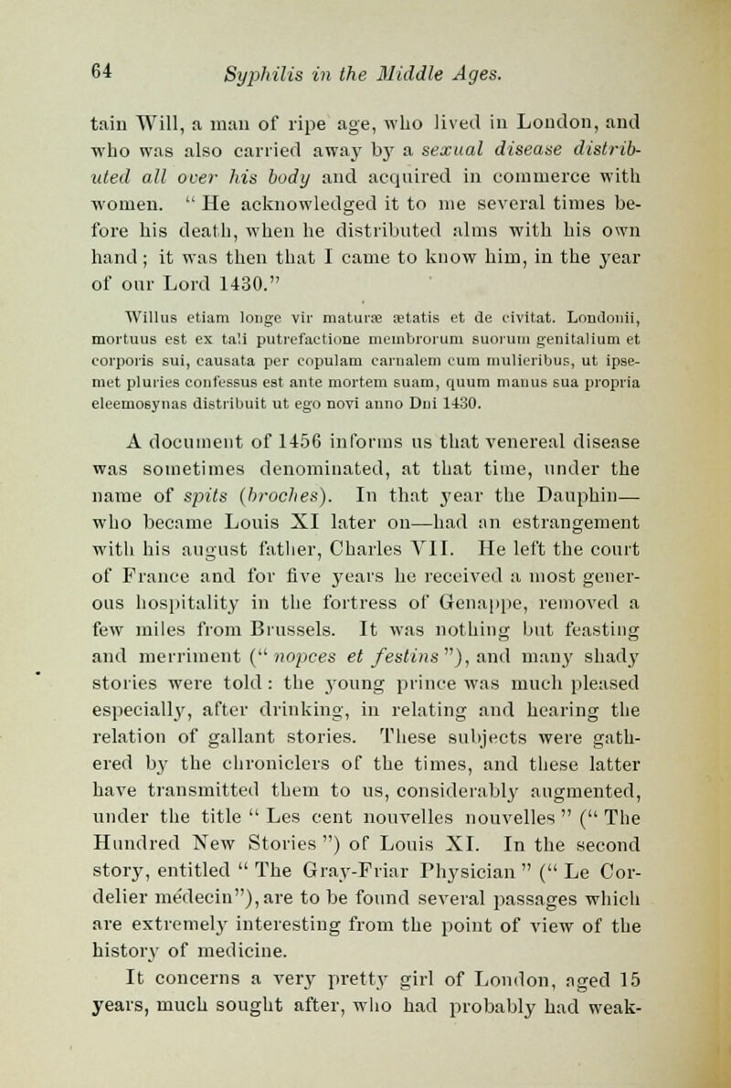 tain Will, a man of ripe age, who lived in London, and who was also carried away by a sexual disease distrib- uted all over his body and acquired in commerce with women.  He acknowledged it to me several times be- fore his death, when he distributed alms with his own hand; it was then that I came to know him, in the year of our Lord 1430. Willus etiam longe vir maturse aetatis et de civitat. Londonii, moi'tuus est ex tali putrefactione meinbrorum suorum genitalium et corporis sui, eausata per eopulam carnalem eura mulieribus, ut ipse- niet pluries eonfessus est ante mortem suam, quum mauus sua propria eleemosynas distribuit ut ego novi anno Dui 1430. A document of 1456 informs us that venereal disease was sometimes denominated, at that time, under the name of spits (broches). In that year the Dauphin— who became Louis XI later on—had an estrangement with his august father, Charles VII. He left the court of France and for five years he received a most gener- ous hospitality in the fortress of Genappe, removed a few miles from Brussels. It was nothing hut feasting and merriment ( nopces et festins ), and many shady stories were told: the .young prince was much pleased especially, after drinking, in relating and hearing the relation of gallant stories. These subjects were gath- ered by the chroniclers of the times, and these latter have transmitted them to us, considerably augmented, under the title  Les cent nouvelles nouvelles  ( The Hundred New Stories ) of Louis XL In the second story, entitled  The Gray-Friar Physician  ( Le Cor- delier medecin),are to be found several passages which are extremely interesting from the point of view of the history of medicine. It concerns a very pretty girl of London, aged 15 years, much sought after, who had probably had weak-