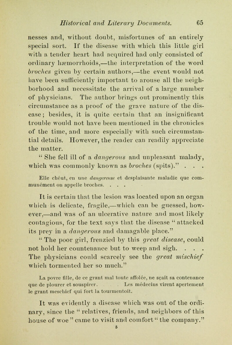 nesses and, without doubt, misfortunes of an entirely special sort. If the disease with which this little girl with a tender heart had acquired had only consisted of ordinary haemorrhoids,—the interpretation of the word broches given by certain authors,—the event would not have been sufficiently important to arouse all the neigh- borhood and necessitate the arrival of a large number of physicians. The author brings out prominently this circumstance as a proof of the grave nature of the dis- ease; besides, it is quite certain that an insignificant trouble would not have been mentioned in the chronicles of the time, and more especially with such circumstan- tial details. However, the reader can readily appreciate the matter.  She fell ill of a dangerous and unpleasant malady, which was commonly known as broches (spits). . . . Elle client, en line dangeraise et desplaisante maladie que com- munemeut on appelle broches. . . . It is certain that the lesion was located upon an organ which is delicate, fragile,—which can be guessed, how- ever,—and was of an ulcerative nature and most likely contagious, for the text says that the disease  attacked its prey in a dangerous and dainagable place.  The poor girl, frenzied by this great disease, could not hold her countenance but to weep and sigh. . . . The physicians could scarcely see the great mischief which tormented her so much. La povre fille, de ee grant mal toute affolee, ne scait sa eontenanee que de plourer et souspircr. Les medecins virent apertement le grant mescliief qui fort la tourmentoit. It was evidently a disease which was out of the ordi- nary, since the relatives, friends, and neighbors of this house of woe  came to visit and comfort the company.