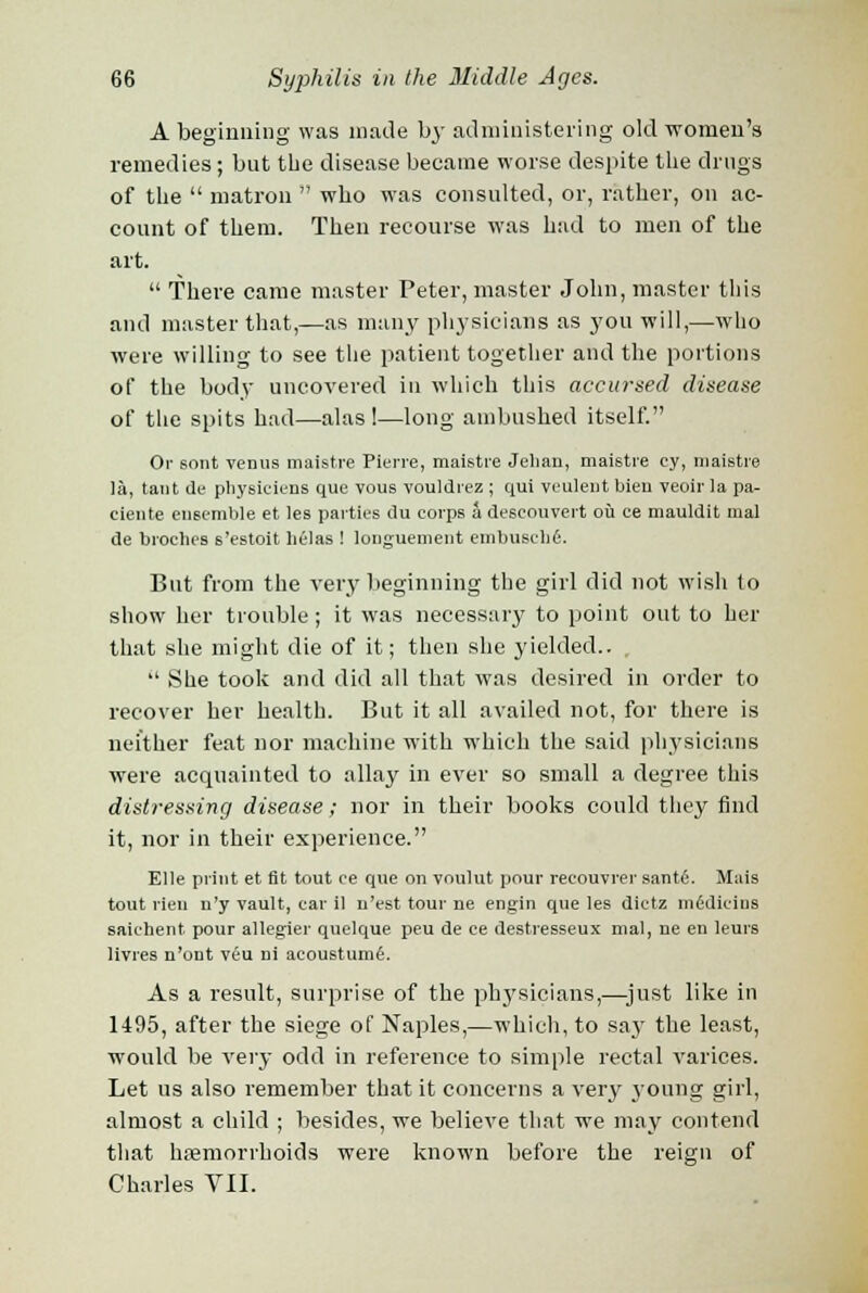 A beginning was made by administering old women's remedies; but the disease became worse despite the drugs of the  matron  who was consulted, or, rather, on ac- count of them. Then recourse was had to men of the art.  There came master Peter, master John, master this and master that,—as many physicians as you will,—who were willing to see the patient together and the portions of the body uncovered in which this accursed disease of the spits had—alas!—long ambushed itself. Or stmt venus maistre Pierre, maistre Jelian, maistre cy, maistre la, tant de physiciens que vous vouldrez ; qui veuleut bien veoir la pa- ciente ensemble et les parties du corps a descouvert ou ce mauldit inal de broches s'estoit hClas ! longuement embuselifi. But from the very beginning the girl did not wish to show her trouble ; it was necessary to point out to her that she might die of it; then she yielded..  She took and did all that was desired in order to recover her health. But it all availed not, for there is neither feat nor machine with which the said physicians were acquainted to allay in ever so small a degree this distressing disease; nor in their books could they find it, nor in their experience. Elle print et fit tout ce que on voulut pour recouvrer sante. Mais tout rien n'y vault, car il u'est tour ne engin que les dictz midicins saichent pour allegier quelque peu de ce destresseux mal, ne en leurs livres n'out veu ni acoustume. As a result, surprise of the physicians,—just like in 1495, after the siege of Naples,—which, to say the least, would be very odd in reference to simple rectal varices. Let us also remember that it concerns a very young girl, almost a child ; besides, we believe that we may contend that haemorrhoids were known before the reign of Charles VII.