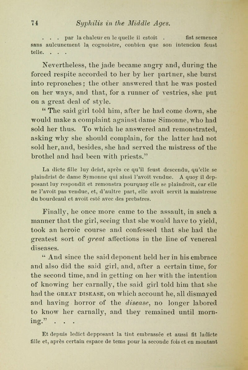 . . par la chaleur en le quelle il estoit . fist semenee sans aulcunement la cognoistre, conbien que son intencion feust telle. . . . Nevertheless, the jade became angry and, during the forced respite accorded to her by her partner, she burst into reproaches; the other answered that he was posted on her ways, and that, for a runner of vestries, she put on a great deal of style.  The said girl told him, after he had come down, she would make a complaint against dame Simonne,who had sold her thus. To which he answered and remonstrated, asking why she should complain, for the latter had not sold her, and, besides, she had served the mistress of the brothel and had been with priests. La dicte fille luy deist, apres ce qu'il feust deseendu, qu'elle se plaindrist de dame Symonne qui ainsi l'avoit vendue. A quoy il dep- posantluy respondit et remoustra pourquoy elle se plaindi'oit, ear elle ne l'avoit pas vendue, et, d'aultre part, elle avoit servit la maistresse du bourdeaul et avoit estfi avec des prebstres. Finally, he once more came to the assault, in such a manner that the girl, seeing that she would have to yield, took an heroic course and confessed that she had the greatest sort of great affections in the line of venereal diseases.  And since the said deponent held her in his embrace and also did the said girl, and, after a certain time, for the second time, and in getting on her witli the intention of knowing her carnally, the said girl told him that she had the great disease, on which account he, all dismayed and having horror of the disease, no longer labored to know her carnally, and they remained until morn- ing. . . . Et depuis ledict depposant la tint embrassfie et aussi fit ladicte fille et, apres certain espace de tems pour la seeonde foiset en montant