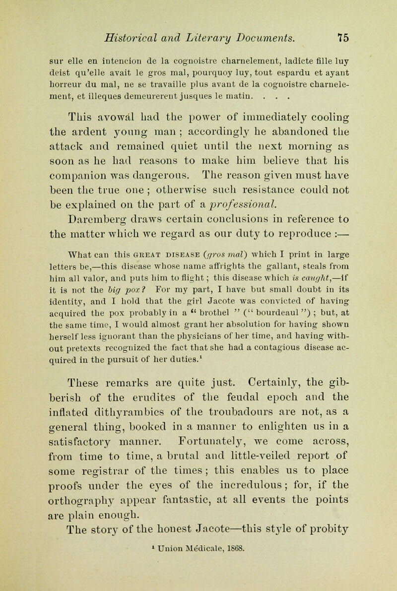 sur elle en intention de la cognoistre eharnelement, ladicte fllle luy deist qu'elle avait le gros mal, pourquoy luy, tout espardu et ayant horreur du mal, ne se travaille plus avant de la cognoistre eharnele- ment, et illeques demeurerent jusques le matin. . . . This avowal had the power of immediately cooling the ardent young man ; accordingly he abandoned the attack and remained quiet until the next morning as soon as he had reasons to make him believe that his companion was dangerous. The reason given must have been the true one; otherwise such resistance could not be explained on the part of a professional. Daremberg draws certain conclusions in reference to the matter which we regard as our duty to reproduce :—- What can this great disease (c/ros mal) which I print in large letters be,—this disease whose name affrights the gallant, steals from him all valor, and puts him to flight; this disease which is caught,—if it is not the big pox? For my part, I have hut small doubt in its identity, and I hold that the girl Jacote was convicted of having acquired the pox probably in a  brothel  ( bourdeaul ) ; but, at the same time, I would almost grant her absolution for having shown herself less ignorant than the physicians other time, and having with- out pretexts recognized the fact that she had a contagious disease ac- quired in the pursuit of her duties.1 These remarks are quite just. Certainly, the gib- berish of the erudites of the feudal epoch and the inflated dithyrambics of the troubadours are not, as a general thing, booked in a manner to enlighten us in a satisfactory manner. Fortunately, we come across, from time to time, a brutal and little-veiled report of some registrar of the times ; this enables us to place proofs under the eyes of the incredulous; for, if the orthography appear fantastic, at all events the points are plain enough. The story of the honest Jacote—this style of probity 1 Union Me'dicale, 1868.