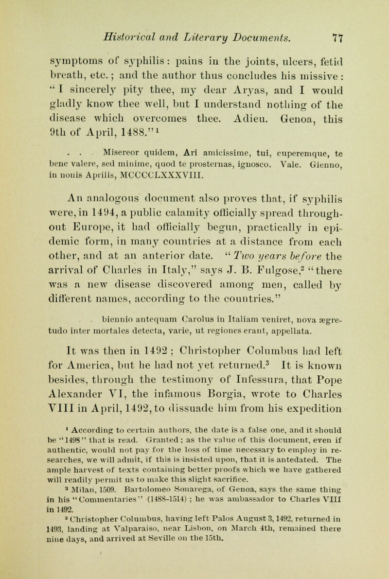 symptoms of syphilis: pains in the joints, ulcers, fetid breath, etc.; and the author thus concludes his missive :  1 sincerely pity thee, my dear Aryas, and I -would gladly know thee well, but I understand nothing of the disease which overcomes thee. Adieu. Genoa, this 9th of April, 1488.» . . Misereor quidem, Ari amieissime, tui, euperemque, te bene valere, sec] inhume, quod te prosternas, iguosco. Vale. Gienno, in uonis Aprilis, MCCCCLXXXVIII. An analogous document also proves that, if syphilis were, in 14114, a public calamity officially spread through- out Europe, it had officially begun, practically in epi- demic form, in many countries at a distance from each other, and at an anterior date.  Two years before the arrival of Charles in Italy, says J. B. Fulgose,2 there was a new disease discovered among men, called by different names, according to the countries. biennio antequam Carolus in Italian) veniret, nova ajgre- tudo inter mortales detecta, varie, ut regiones erant, appellata. It was then in 1492 ; Christopher Columbus had left for America, but he had not yet returned.3 It is known besides, through the testimony of Infessura, that Pope Alexander VI, the infamous Borgia, wrote to Charles VIII in April, 1492, to dissuade him from his expedition 1 According to certain authors, the date is a false one, and it should be ''1498 that is read. Granted ; as the value of this document, even if authentic, would not pay for the loss of time necessary to employ in re- searches, we will admit, if this is insisted upon, that it is antedated. The ample harvest of texts containing better proofs which we have gathered will readily permit us to make this slight sacrifice. a Milan, 1509. Bartolomeo Sonarega, of Genoa, says the same thing in his Commentaries (1488-1514) ; he was ambassador to Charles VIII in 1492. ' Christopher Columbus, having left Palos August 3,1492, returned in 1493, landing at Valparaiso, near Lisbon, on March 4th, remained there nine days, and arrived at Seville on the 15th.