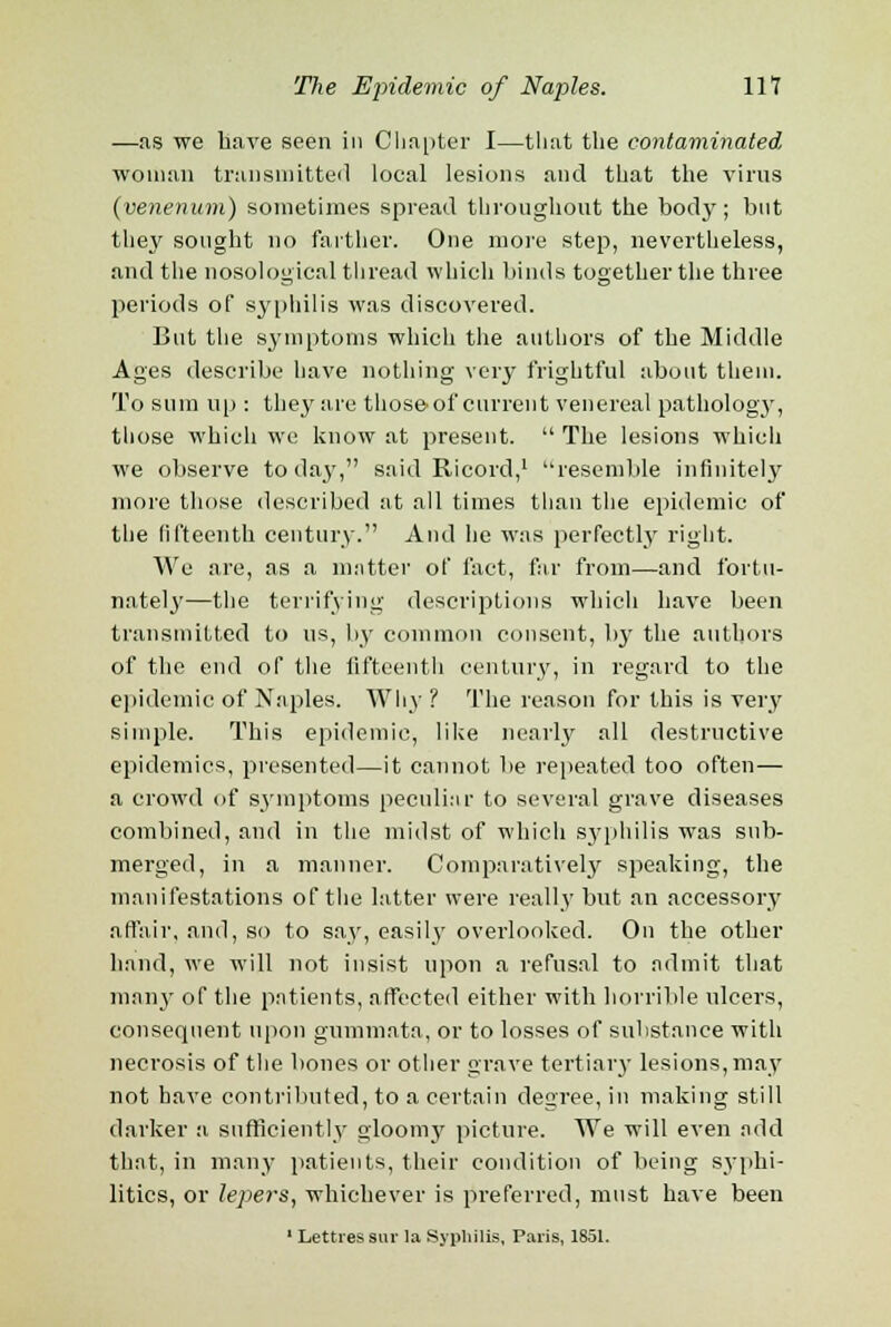 —as we have seen in Chapter I—that the contaminated woman transmitted local lesions and that the virus (venerium) sometimes spread throughout the body; but they sought no farther. One more step, nevertheless, and the nosological thread which binds together the three periods of syphilis was discovered. But the symptoms which the authors of the Middle Ages describe have nothing very frightful about them. To sum up : they are those*of current venereal pathology, those which we know at present.  The lesions which we observe todaj', said Ricord,1 resemble infinitely more those described at all times than the epidemic of the fifteenth century. And he was perfectly right. We are, as a matter of fact, far from—and fortu- nately—the terrifying descriptions which have been transmitted to us, by common consent, by the authors of the end of the fifteenth century, in regard to the epidemic of Naples. Why ? The reason for this is very simple. This epidemic, like nearly all destructive epidemics, presented—it cannot be repeated too often— a crowd of symptoms peculiar to several grave diseases combined, and in the midst of which syphilis was sub- merged, in a manner. Comparatively speaking, the manifestations of the latter were really but an accessory affair, and, so to say, easily overlooked. On the other hand, we will not insist upon a refusal to admit that many of the patients, affected either with horrible ulcers, consequent upon gummata, or to losses of substance with necrosis of the bones or other grave tertiary lesions, may not have contributed, to a certain degree, in making still darker a sufficiently gloomy picture. We will even add that, in many patients, their condition of being syphi- litics, or lepers, whichever is preferred, must have been 1 Lettressur la Syphilis, Paris, 1851.