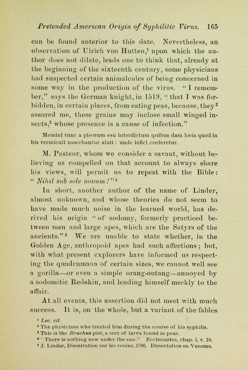 can be found anterior to this date. Nevertheless, an observation of Ulrich von Hutten,1 upon which the au- thor does not dilate, leads one to think that, already at the beginning of the sixteenth century, some physicians had suspected certain animalcules of being concerned in some way in the production of the virus. I remem- ber, sa3rs the German knight, in 1519,  that I was for- bidden, in certain places, from eating peas, because, the}-2 assured me, these grains may inclose small winged in- sects,3 whose presence is a cause of infection. Memini tunc a pisorum esu interdictum quibus dam locis quod in his vermiculi nascebantur alati: unde infici erederetur. M. Pasteur, whom we consider a savant, without be- lieving us compelled on that account to always share his views, will permit us to repeat with the Bible:  Nihil sub sole novum.'* In short, another author of the name of Linder, almost unknown, and whose theories do not seem to have made much noise in the learned world, has de- rived his origin  of sodomy, formerlj' practiced be- tween men and large apes, which are the Satyrs of the ancients.5 We are unable to state whether, in the Golden Age, anthropoid apes had such affections ; but, with what present explorers have informed us respect- ing the quadi'umana of certain sizes, we cannot well see a gorilla—or even a simple orang-outang—annoyed by asodomitic Redskin, and lending himself meekly to the affair. At all events, this assertion did not meet with much success. It is, on the whole, but a variant of the fables 1 Loc. cit. 2 Tlie physicians who treated him during the course of his syphilis. 3 This is the Bruchus pisi, a sort of larva found in peas. 4 ' There is nothing new under the sun. Ecclesiastes, chap, i, v. 10. ■ J. Linder, Dissertation stir les veuins, 1700. Dissertation on Venoms.