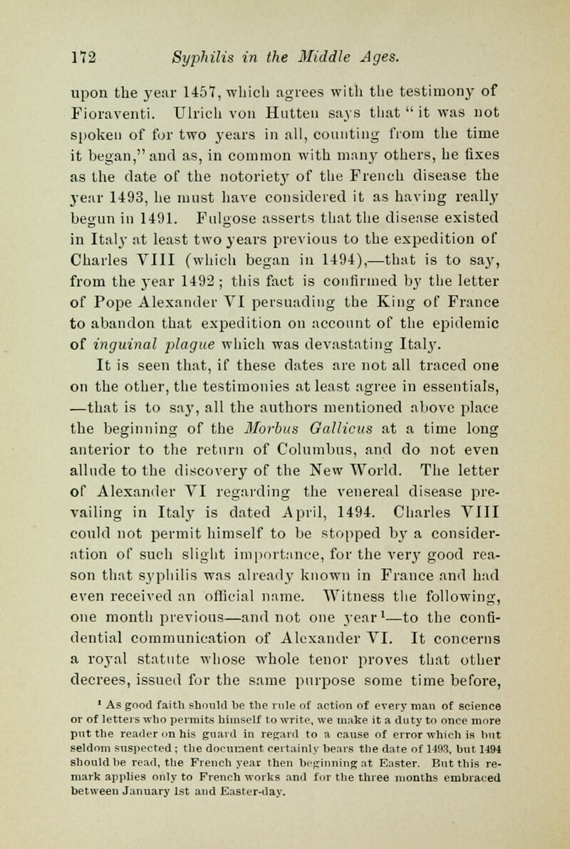 upon the year 1457, which agrees with the testimony of Fioraventi. Ulricli von Hutten says that  it was not spoken of for two years in all, counting from the time it began, and as, in common with many others, he fixes as the date of the notorietjr of the French disease the year 1493, he must have considered it as having really begun in 1491. Fulgose asserts that the disease existed in Italy at least two years previous to the expedition of Charles VIII (which began in 1494),—that is to say, from the year 1492 ; this fact is confirmed by the letter of Pope Alexander VI persuading the King of France to abandon that expedition on account of the epidemic of inguinal plague which was devastating Italy. It is seen that, if these dates are not all traced one on the other, the testimonies at least agree in essentials, —that is to say, all the authors mentioned above place the beginning of the Morbus Gallicus at a time long anterior to the return of Columbus, and do not even allude to the discovery of the New World. The letter of Alexander VI regarding the venereal disease pre- vailing in Italy is dated April, 1494. Charles VIII could not permit himself to be stopped by a consider- ation of such slight importance, for the very good rea- son that syphilis was already known in France and had even received an official name. Witness the following, one month previous—and not one year1—to the confi- dential communication of Alexander VI. It concerns a royal statute whose whole tenor proves that other decrees, issued for the same purpose some time befoi-e, 1 As good faith should be the rule of action of every man of science or of letters who permits himself to write, we make it a duty to once more put the reader on his guard in regard to a cause of error which is but seldom suspected ; the document certainly bears the date of 1493, but 1194 should be read, the French year then beginning at Easter. But this re- mark applies only to French works and for the three months embraced between January 1st and Easter-day.