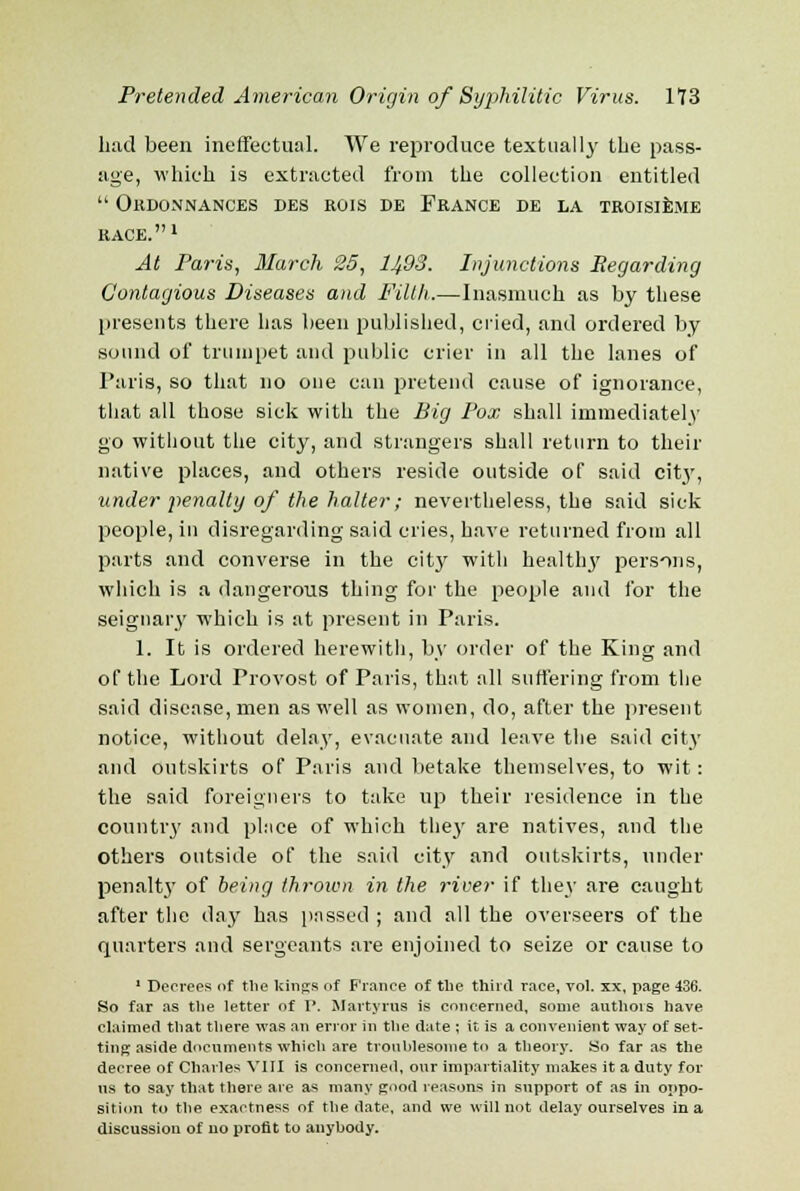 had been ineffectual. We reproduce textual ly tbe pass- age, which is extracted from the collection entitled  Okdonnances des rois de France de la troisiejie RACE.1 At Paris, March 25, lJfiS. Injunctions Regarding Contagious Diseases and Filth.—Inasmuch as by these presents there has been published, cried, and ordered by sound of trumpet and public crier in all the lanes of Paris, so that no one can pretend cause of ignorance, that all those sick with the Big Pox shall immediately go without the city, and strangers shall return to their native places, and others reside outside of said city, under penalty of the halter; nevertheless, the said sick people, in disregarding said cries, have returned from all parts and converse in the city with healthy persons, which is a dangerous thing for the people and for the seignary which is at present in Paris. 1. It is ordered herewith, by order of the King and of the Lord Provost of Paris, that all suffering from the said disease, men as well as women, do, after the present notice, without delay, evacuate and leave the said city and outskirts of Paris and betake themselves, to wit: the said foreigners to take up their residence in the country and place of which they are natives, and the others outside of the said city and outskirts, under penalty of being thrown in the river if they are caught after the day has passed ; and all the overseers of the quarters and sergeants are enjoined to seize or cause to 1 Decrees of the kings of France of the third race, vol. xx, page 436. So far as the letter of P. Martyrus is concerned, some authois have claimed that there was an error in the date ; it is a convenient way of set- ting aside documents which are troublesome to a theory. So far as the decree of Charles VIII is concerned, our impartiality makes it a duty for us to say that there are as many good reasons in support of as in oppo- sition to the exactness of the date, and we will not delay ourselves in a discussion of no profit to auyhody.