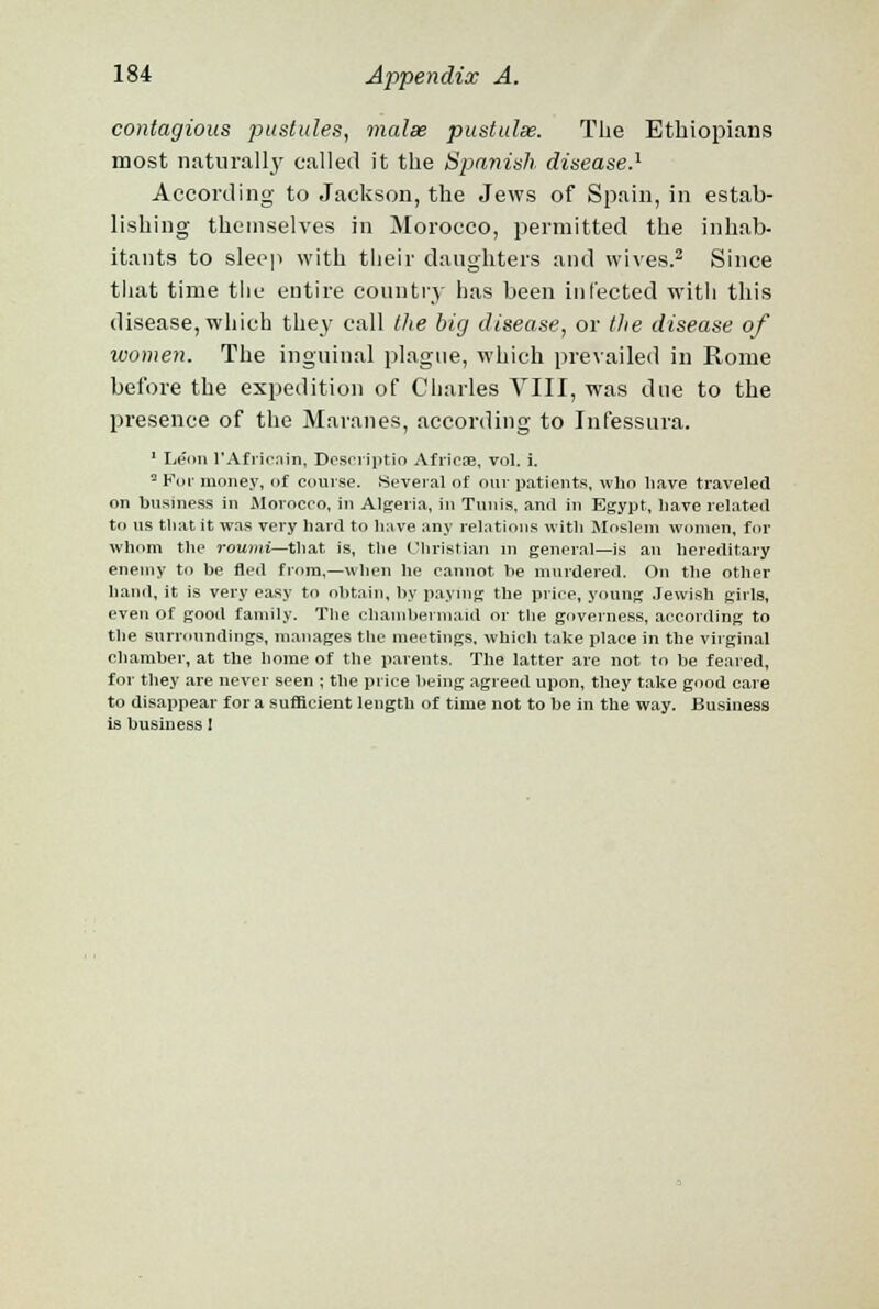 contagious pustules, malse pustulse. The Ethiopians most naturally called it the Spanish disease.1 According to Jackson, the Jews of Spain, in estab- lishing themselves in Morocco, permitted the inhab- itants to sleep with their daughters and wives.2 Since that time the entire countiy has been infected with this disease, which they call the big disease, or the disease of women. The inguinal plague, which prevailed in Rome before the expedition of Charles VIII, was due to the presence of the Maranes, according to Infessura. 1 Leon l'Afrienin, Descriptio African, vol. i. 3 For money, of course. Several of our patients, who liave traveled on business in Morocco, in Algeria, in Tunis, and in Egypt, have related to us til at it was very liard to have any relations with Moslem women, for whom the roumi—that is, the Christian in general—is an hereditary enemy to be fled from,—when he cannot be murdered. On the other hand, it is very easy to obtain, by paying the price, young Jewish girls, even of good family. The chambermaid or the governess, according to the surroundings, manages the meetings, which take place in the virginal chamber, at the home of the parents. The latter are not to be feared, for they are never seen ; the price being agreed upon, they take good care to disappear for a sufficient length of time not to be in the way. Business is business 1