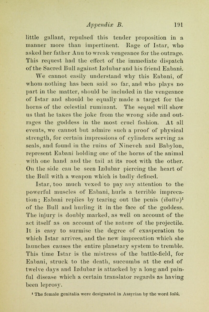 little gallant, repulsed this tender proposition in a manner more than impertinent. Rage of Istar, who asked her father Anu to wreak vengeance for the outrage. This request had the effect of the immediate dispatch of the Sacred Bull against Izdubar and his friend Eabani. We cannot easily understand why this Eabani, of whom nothing has been said so far, and who plays no part in the matter, should be included in the vengeance of Istar and should be equally made a target for the horns of the celestial ruminant. The sequel will show us that he takes the joke from the wrong side and out- rages the goddess in the most cruel fashion. At all events, we cannot but admire such a proof of physical strength, for certain impressions of cylinders serving as seals, and found in the ruins of Nineveh and Babylon, represent Eabani holding one of the horns of the animal with one hand and the tail at its root with the other. On the side can be seen Izdubar piercing the heart of the Bull with a weapon which is badly defined. Istar, too much vexed to pay an}- attention to the powerful muscles of Eabani, hurls a terrible impreca- tion ; Eabani replies by tearing out the penis (ibatlu)1 of the Bull and hurling it in the face of the goddess. The injury is doubly marked, as well on account of the act itself as on account of the nature of the projectile. It is easy to surmise the degree of exasperation to which Istar arrives, and the new imprecation which she launches causes the entire planetary s3-stem to tremble. This time Istar is the mistress of the battle-field, for Eabani, struck to the death, succumbs at the end of twelve days and Izdubar is attacked by a long and pain- ful disease which a certain translator regards as having been leprosy. 1 The female genitalia were designated in Assyrian by the word laid.