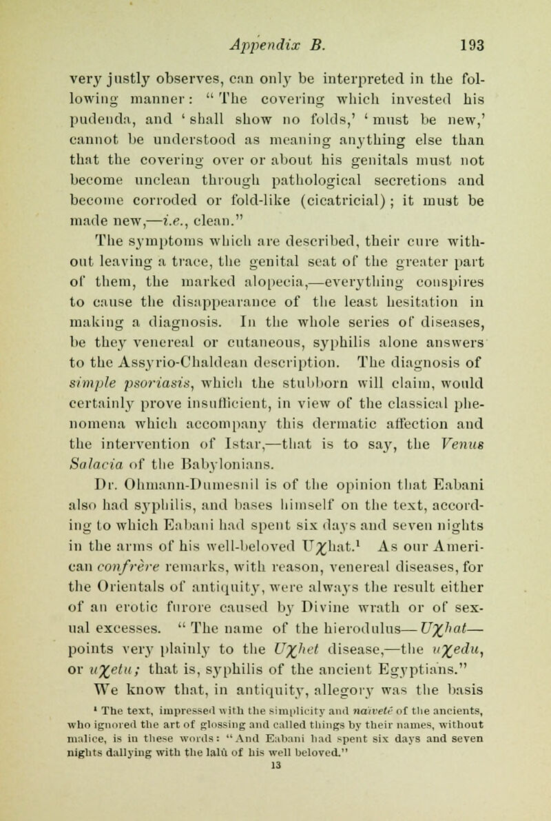 very justly observes, can only be interpreted in the fol- lowing manner:  The covering which invested his pudenda, and ' shall show no folds,' ' must be new,' cannot be understood as meaning anything else than that the covering over or about his genitals must not become unclean through pathological secretions and become corroded or fold-like (cicatricial) ; it must be made new,—i.e., clean. The symptoms which are described, their cure with- out leaving a trace, the genital seat of the greater part of them, the marked alopecia,—everything conspires to cause the disappearance of the least hesitation in making a diagnosis. In the whole series of diseases, be they venereal or cutaneous, syphilis alone answers to the Assyrio-Chaldean description. The diagnosis of simple psoriasis, which the stubborn will claim, would certainly prove insufficient, in view of the classical phe- nomena which accompany this dermatic affection and the intervention of Istar,—that is to say, the Venus Salacia of the Babylonians. Dr. Ohmann-Ihimesnil is of the opinion that Eabani also had syphilis, and bases himself on the text, accord- ing to which Eabani had spent six days and seven nights in the arms of his well-beloved U^hat.1 As our Ameri- can confrere remarks, with reason, venereal diseases, for the Orientals of antiquity, were always the result either of an erotic furore caused by Divine wrath or of sex- ual excesses.  The name of the hierodulus—U%hat— points very plainly to the U%het disease,—the v%edu, or u%etu; that is, syphilis of the ancient Egyptians. We know that, in antiquity, allegory was the basis 1 The text, impressed with the simplicity and naivete of the ancients, who ignored the art of glossing and called things by their names, without malice, is in these words: And Eabani had spent six days and seven nights dallying with the lalu of his well beloved. 13