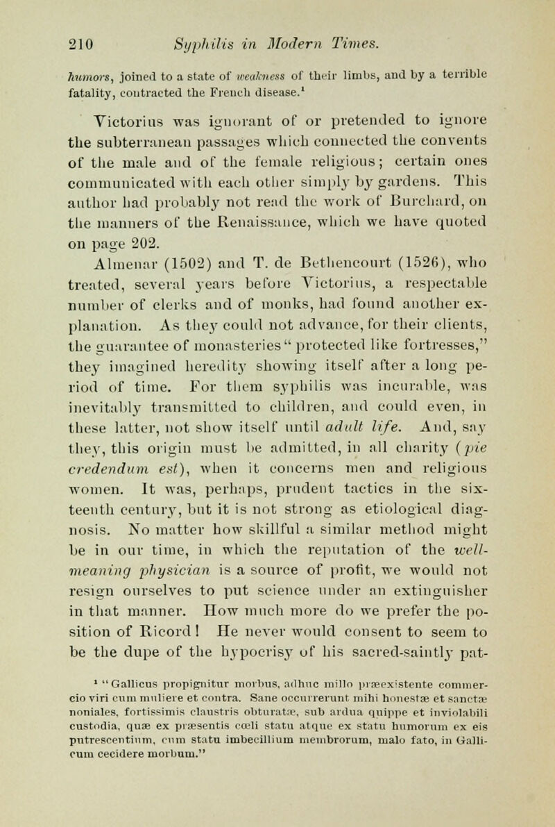 humors, joined to a state of weakness of their limbs, and by a terrible fatality, contracted the French disease.1 Victorias was ignorant of or pretended to ignore the subterranean passages which connected the convents of the male and of the female religious; certain ones communicated with each other simply by gardens. This author had probably not read the work of Burchard, on the manners of the Renaissance, which we have quoted on page 202. Almenar (1502) and T. de Bethencourt (1526), who treated, several years before Victorius, a respectable number of clerks and of monks, had found another ex- planation. As they could not advance, for their clients, the guarantee of monasteries protected like fortresses, they imagined heredity showing itself after a long pe- riod of time. For them syphilis was incurable, was inevitably transmitted to children, and could even, in these latter, not show itself until adult life. And, say they, this origin must be admitted, in all charity {pie credendum est), when it concerns men and religious women. It was, perhaps, prudent tactics in the six- teenth century, but it is not strong as etiological diag- nosis. No matter how skillful a similar method might be in our time, in which the reputation of the well- meaning physician is a source of profit, we would not resign ourselves to put science under an extinguisher in that manner. How much more do we prefer the po- sition of Ricord ! He never would consent to seem to be the dupe of the hypocrisy of his sacred-saintly pat- 1 Gallicus propignitur morbus, ailhuc millo praeexlstente comnier- cio viri cum muliere et contra. Sane occurrerunt mihi honestae et sanctae noniales, fortissimis claustris obturatne, sub ardua quippe et inviolabili custodia, quae ex praesentis cceli statu atque ex statu humorum ex eis putrescentinm, cum statu imbecillium nieuibrorum, malu fato, in Galli- cuiu cecidere morbum.