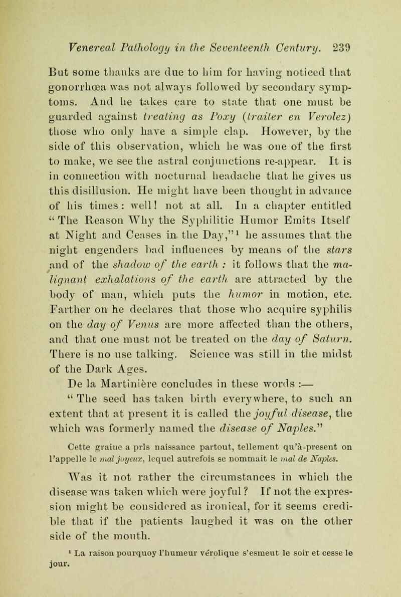 But some thanks are due to him for having noticed that gonorrhoea was not always followed by secondary symp- toms. And he takes care to state that one must be guarded against treating as Poxy (trailer en Verolez) those who only have a simple clap. However, by the side of this observation, which he was one of the first to make, we see the astral conjunctions re-appear. It is in connection with nocturnal headache that he gives ns this disillusion. He might have been thought in advance of his times: well! not at all. In a chapter entitled The Reason Why the Syphilitic Humor Emits Itself at Night and Ceases in. the Day,1 he assumes that the night engenders bad influences by means of the stars and of the shadow of the earth : it follows that the ma- lignant exhalations of the earth, are attracted by the body of man, which puts the humor in motiorj, etc. Farther on he declares that those who acquire syphilis on the day of Venus are more affected than the others, and that one must not be treated on the day of Saturn. There is no use talking. Science was still in the midst of the Dark Ages. De la Martiniere concludes in these words :—  The seed has taken birth everywhere, to such an extent that at present it is called the joyful disease, the which was formerly named the disease of Naples. Cette graine a prls naissanee partout, tellement qu'a-preeent on l'appelle le maljoyeux, lequel autrefois se nommait le mat de Naples. Was it not rather the circumstances in which the disease was taken which were joyful ? If not the expres- sion might be considered as ironical, for it seems credi- ble that if the patients laughed it was on the other side of the mouth. 1 La raisou pourquoy l'liumeur ve'rolique s'esmeut le soir et cesse le jour.