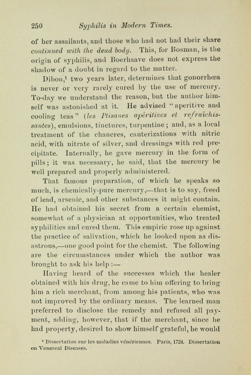 of her assailants, and those who had not had their share continued with the dead body. This, for Bosnian, is the origin of syphilis, and Boerhaave does not express the shadow of a doubt ill regard to the matter. Dibon,1 two years later, determines that gonorrhoea is never or very rarely cured by the use of mercury. To-day we understand the reason, but the author him- self was astonished at it. He advised aperitive and cooling teas (les Ptisanes aperitives et refraichis- santea), emulsions, tinctures, turpentine ; and, as a local treatment of the chancres, cauterizations with nitric acid, with nitrate of silver, and dressings with red pre- cipitate. Internally, he gave mercury in the form of pills; it was necessary, he said, that the mercury be well prepared and properly administered. That famous preparation, of which he speaks so much, is chemically-pure mercury,—that is to say, freed of lead, arsenic, and other substances it might contain. He had obtained his secret from a certain chemist, somewhat of a physician at opportunities, who treated syphilitica and cured them. This empiric rose up against the practice of salivation, which he looked upon as dis- astrous,—one good point for the chemist. The following are the circumstances under which the author was brought to ask his help :— Having heard of the successes which the healer obtained with his drug, he came to him offering to bring him a rich merchant, from among his patients, who was not improved by the ordinary means. The learned man preferred to disclose the remedy and refused all pay- ment, adding, however, that if the merchant, since he had property, desired to show himself grateful, he would ' Dissertation sur les maladies vene'riennes. Paris, 1724. Dissertation on Venereal Diseases.