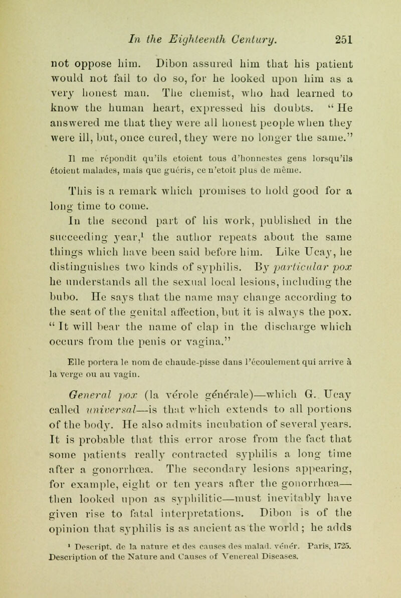 not oppose him. Dibon assured him that his patient would not fail to do so, for he looked upon him as a very honest man. The chemist, who had learned to know the human heart, expressed his doubts.  He answered me that they were all honest people when they were ill, but, once cured, they were no longer the same. II me repondit qu'ils etoient tous d'honnestes gens lorsqu'ils 6toieut malades, mais que gueris, ce n'etoit plus de meme. This is a remark which promises to hold good for a long time to come. In the second part of his work, published in the succeeding year,1 the author repeats about the same things which have been said before him. Like Ucay, he distinguishes two kinds of syphilis. By particular pox he understands all the sexual local lesions, including the bubo. He says that the name may change according to the seat of the genital affection, but it is always the pox.  It will bear the name of clap in the discharge which occurs from the penis or vagina. Ellc poi'tera le nran de chaude-pisse dans Pecoulenient qui arrive a la verge ou au vagin. General pox (la veVole gene'rale)—which G. Ucay called universal—is that which extends to all portions of the body. He also admits incubation of several years. It is probable that this error arose from the fact that some patients really contracted syphilis a long time after a gonorrho?a. The secondary lesions appearing, for example, eight or ten years after the gonorrhoea— then looked upon as syphilitic—must inevitably have given rise to fatal interpretations. Dibon is of the opinion that syphilis is as ancient as the world ; he adds 1 Pescript. de la nature et des causes lies malad. vener. Paris, 1725. Description of the Nature and Causes of Venereal Diseases.