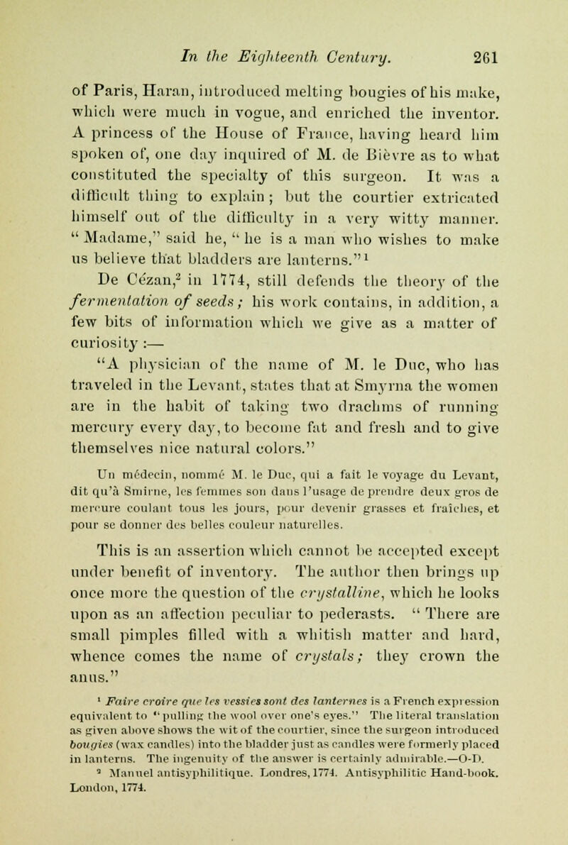 of Paris, Haran, introduced melting bougies of his make, which were much in vogue, and enriched the inventor. A princess of the House of France, having heard him spoken of, one day inquired of M. de Bievre as to what constituted the specialty of this surgeon. It was a difficult thing to explain ; but the courtier extricated himself out of the difficulty in a very witty manner.  Madame, said he,  he is a man who wishes to make us believe that bladders are lanterns.1 De Cezan,2 in 1714, still defends the theory of the fermentation of seeds ; his work contains, in addition, a few bits of information which we give as a matter of curiosity :— A physician of the name of M. le Due, who has traveled in the Levant, states that at Smyrna the women are in the habit of taking two drachms of running mercury every day, to become fat and fresh and to give themselves nice natural colors. Un medecin, iiommc M. le Due, qui a fait le voyage du Levant, dit qu'a Smirrie, les femmes sou dans 1'usage de prendre deux gros de merrure coulant tous les jours, pour devenir grasses et fraielies, et pour se dormer des belles couleur naturelles. This is an assertion which cannot be accepted except under benefit of inventory. The author then brings up once more the question of the crystalline, which he looks upon as an affection peculiar to pederasts.  There are small pimples filled with a whitish matter and hard, whence comes the name of crystals; they crown the 1 Faire croire que les vessies sont des lanternes is a French expression equivalent to pulling tlie wool over one's eyes. The literal translation as given above shows the wit of the courtier, since the surgeon introduced bougies (wax candles) into the bladder just as candles were formerly placed in lanterns. The ingenuity of the answer is certainly admirable.—O-P. 3 Manuel antisyphilitique. Londres, 1774. Antisyphilitic Hand-book. London, 1774.