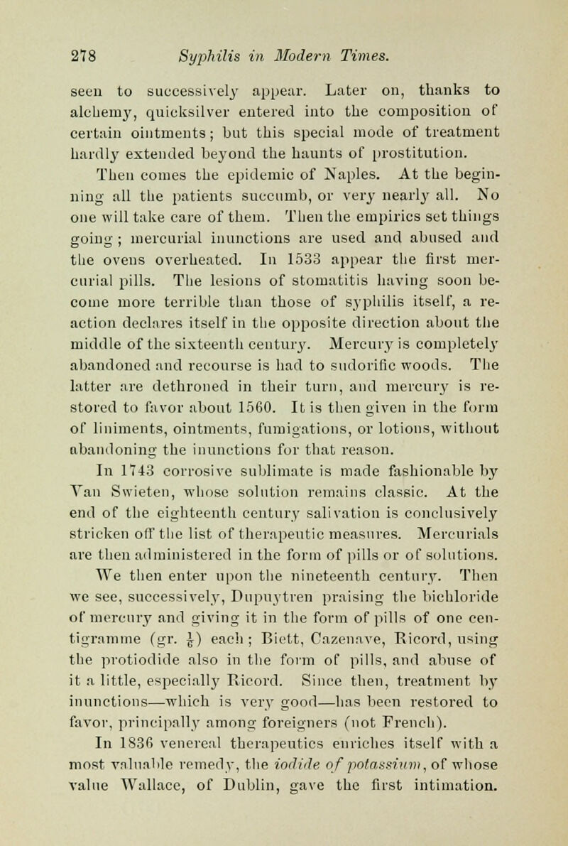 seen to successively appear. Later on, thanks to alchemy, quicksilver entered into the composition of certain ointments; but this special mode of treatment hardly extended beyond the haunts of prostitution. Then comes the epidemic of Naples. At the begin- ning all the patients succumb, or very nearly all. No one will take care of them. Then the empirics set things going ; mercurial inunctions are used and abused and the ovens overheated. In 1533 appear the first mer- curial pills. The lesions of stomatitis having soon be- come more terrible than those of syphilis itself, a re- action declares itself in the opposite direction about the middle of the sixteenth century. Mercury is completely abandoned and recourse is had to sudorific woods. The latter are dethroned in their turn, and mercury is re- stored to favor about 1560. It is then given in the form of liniments, ointments, fumigations, or lotions, without abandoning the inunctions for that reason. In 1743 corrosive sublimate is made fashionable by Van Swieten, whose solution remains classic. At the end of the eighteenth century salivation is conclusively stricken off the list of therapeutic measures. Mercurials are then administered in the form of pills or of solutions. We then enter upon the nineteenth century. Then we see, successively, Dupuytren praising the bichloride of mercury and giving it in the form of pills of one cen- tigramme (gr. \) each; Biett, Cazenave, Ricord, using the protiodide also in the form of pills, and abuse of it a little, especially' Ricord. Since then, treatment by inunctions—which is very good—has been restored to favor, principally among foreigners (not French). In 1836 venereal therapeutics enriches itself with a most valuable remedy, the iodide of potassium, of whose value Wallace, of Dublin, gave the first intimation.