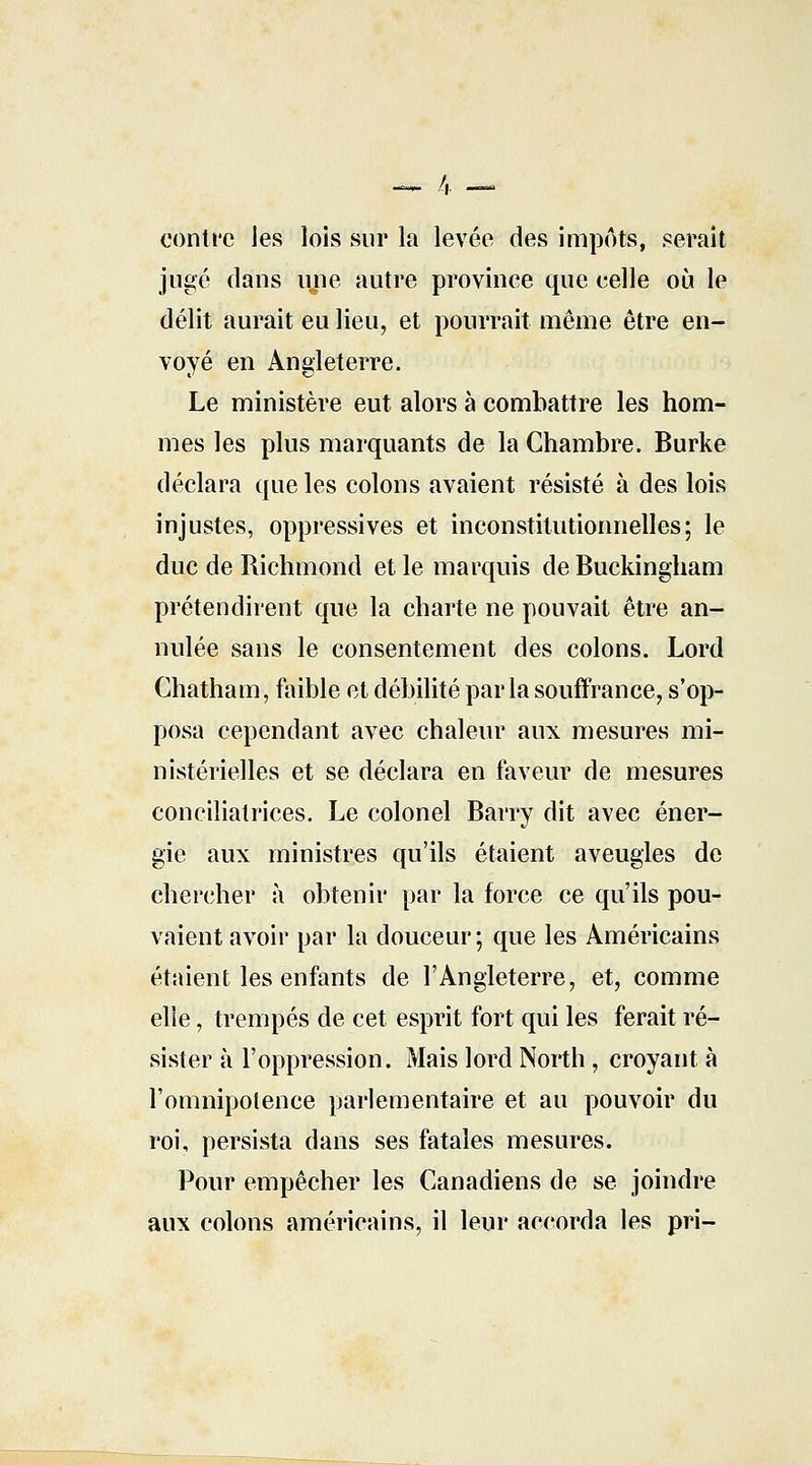 conti'e Jes lois sur la levée des impôts, serait jugé dans une autre province que celle où le délit aurait eu lieu, et pourrait même être en- voyé en Angleterre. Le ministère eut alors à combattre les hom- mes les plus marquants de la Chambre. Burke déclara que les colons avaient résisté à des lois injustes, oppressives et inconstitutionnelles; le duc de Richmond et le marquis deBuckingham prétendirent que la charte ne pouvait être an- nulée sans le consentement des colons. Lord Chatham, faible et débilité parla souffrance, s'op- posa cependant avec chaleur aux mesures mi- nistérielles et se déclara en faveur de mesures conciliatrices. Le colonel Barry dit avec éner- gie aux ministres qu'ils étaient aveugles de chercher à obtenir par la force ce qu'ils pou- vaient avoir par la douceur; que les Américains étaient les enfants de l'Angleterre, et, comme elle, trempés de cet esprit fort qui les ferait ré- sister à l'oppression. Mais lord North, croyant à l'omnipotence parlementaire et au pouvoir du roi, persista dans ses fatales mesures. Pour empêcher les Canadiens de se joindre aux colons américains, il leur accorda les pri-
