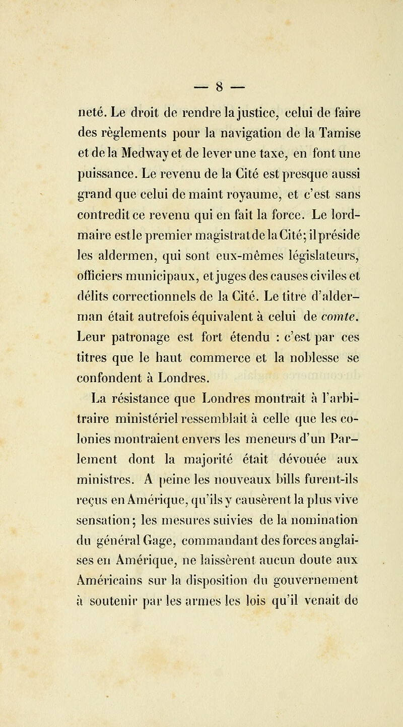 — 8 — neté. Le droit de rendre la justice, celui de faire des règlements pour la navigation de la Tamise et de la Medway et de lever une taxe, en font une puissance. Le revenu de la Cité est presque aussi grand que celui de maint royaume, et c'est sans contredit ce revenu qui en fait la force. Le lord- maire estle premier magistratdelaCité; il préside les aldermen, qui sont eux-mêmes législateurs, officiers municipaux, et juges des causes civiles et délits correctionnels de la Cité. Le titre d'alder- man était autrefois équivalent à celui de comte. Leur patronage est fort étendu : c'est par ces titres que le haut commerce et la noblesse se confondent à Londres. La résistance que Londres montrait à l'arbi- traire ministériel ressemblait à celle que les co- lonies montraient envers les meneurs d'un Par- lement dont la majorité était dévouée aux ministres. A peine les nouveaux bills furent-ils reçus en Amérique, qu'ils y causèrent la plus vive sensation; les mesures suivies de la nomination du général Gage, commandant des forces anglai- ses en Amérique, ne laissèrent aucun doute aux Américains sur la disposition du gouvernement à soutenir par les armes les lois qu'il venait de