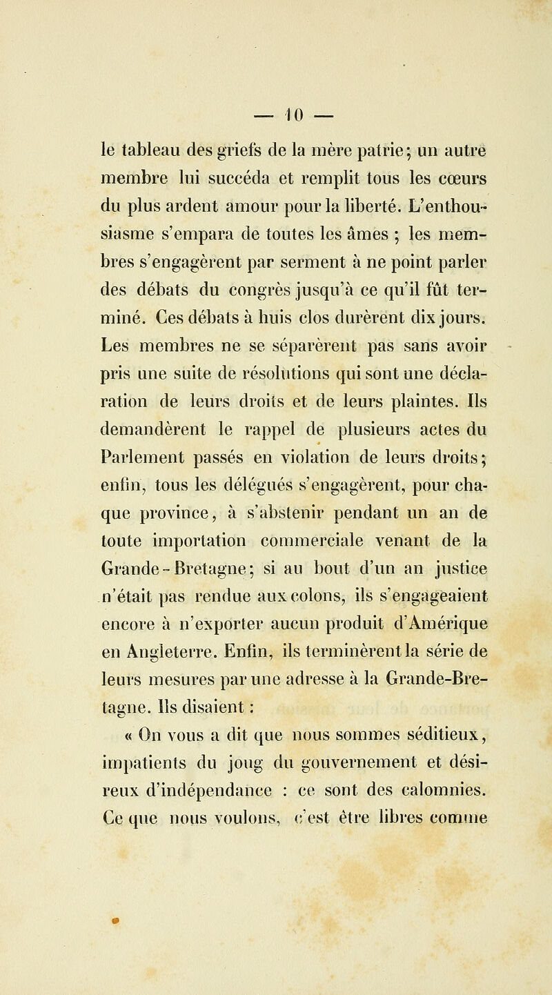 le tableau des griefs de la mère patrie ; un autre membre lui succéda et remplit tous les coeurs du plus ardent amour pour la liberté. L'enthou- siasme s'empara de toutes les âmes ; les mem- bres s'engagèrent par serment à ne point parler des débats du congrès jusqu'à ce qu'il fût ter- miné. Ces débats à huis clos durèrent dix jours. Les membres ne se séparèrent pas sans avoir pris une suite de résolutions qui sont une décla- ration de leurs droits et de leurs plaintes. Ils demandèrent le rappel de plusieurs actes du Parlement passés en violation de leurs droits; enfin, tous les délégués s'engagèrent, pour cha- que province, à s'abstenir pendant un an de toute importation commerciale venant de la Grande-Bretagne; si au bout d'un an justice n'était pas rendue aux colons, ils s'engageaient encore à n'exporter aucun produit d'Amérique en Angleterre. Enfin, ils terminèrent la série de leurs mesures par une adresse à la Grande-Bre- tagne, lis disaient : « On vous a dit que nous sommes séditieux, impatients du joug du gouvernement et dési- reux d'indépendance : ce sont des calomnies. Ce que nous voulons, c'est être libres comme