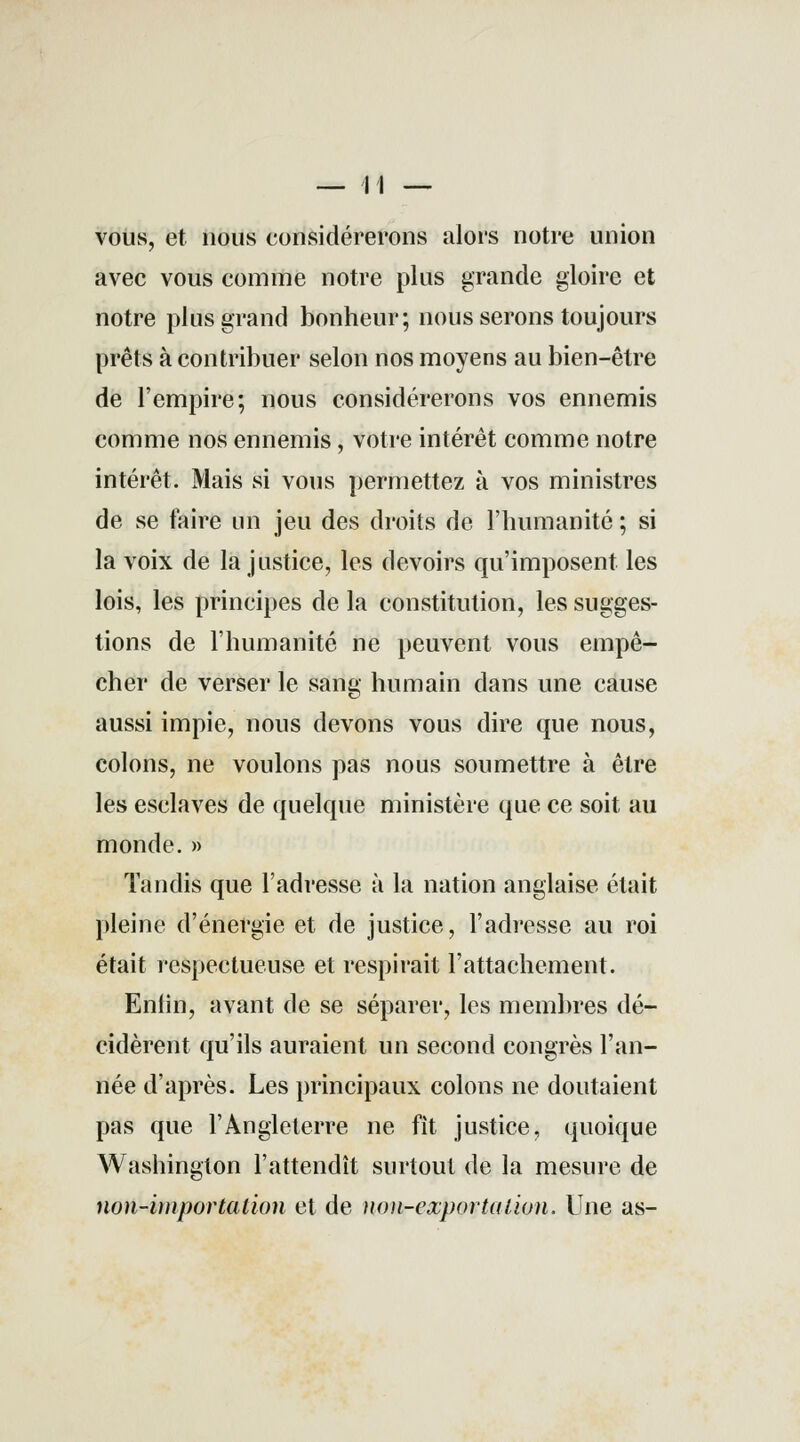 vous, et nous considérerons alors notre union avec vous comme notre plus grande gloire et notre plus grand bonheur; nous serons toujours prêts à contribuer selon nos moyens au bien-être de l'empire; nous considérerons vos ennemis comme nos ennemis, votre intérêt comme notre intérêt. Mais si vous permettez à vos ministres de se faire un jeu des droits de l'humanité ; si la voix de la justice, les devoirs qu'imposent les lois, les principes de la constitution, les sugges- tions de l'humanité ne peuvent vous empê- cher de verser le sang humain dans une cause aussi impie, nous devons vous dire que nous, colons, ne voulons pas nous soumettre à être les esclaves de quelque ministère que ce soit au monde. » Tandis que l'adresse à la nation anglaise était pleine d'énergie et de justice, l'adresse au roi était respectueuse et respirait l'attachement. Enlin, avant de se séparer, les membres dé- cidèrent qu'ils auraient un second congrès l'an- née d'après. Les principaux colons ne doutaient pas que l'Angleterre ne fit justice, quoique Washington l'attendît surtout de la mesure de non-importation et de non-exportation. Une as-