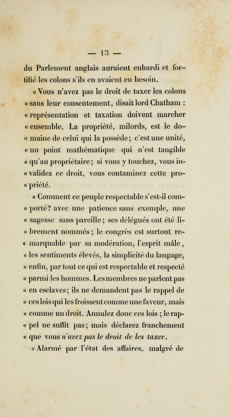 — 13 — du Parlement anglais auraient enhardi et for- tifié les colons s'ils en avaient eu besoin. « Vous n'avez pas le droit de taxer les colons «sans leur consentement, disait lord Ghatham : « représentation et taxation doivent marcher « ensemble. La propriété, milords, est le do- (( maine de celui qui la possède; c'est une unité, « un point mathématique qui n'est tangible « qu'au propriétaire; si vous y touchez, vous in- validez ce droit, vous contaminez cette pro- « priété. « Comment ce peuple respectable s'est-il com- « porté? avec une patience sans exemple, une « sagesse sans pareille ; ses délégués ont été li- ft brement nommés ; le congrès est surtout re- « marquable par sa modération, l'esprit mâle, « les sentiments élevés, la simplicité du langage, « enfin, par tout ce qui est respectable et respecté « parmi les hommes. Les membres ne parlent pas « en esclaves; ils ne demandent pas le rappel de « ces lois qui les froissent comme une faveur, mais « comme un droit. Annulez donc ces lois ; lerap- « pel ne suffit pas; mais déclarez franchement « que vous n'avez pas le droit de les taxer. « Alarmé par l'état des affaires, malgré de