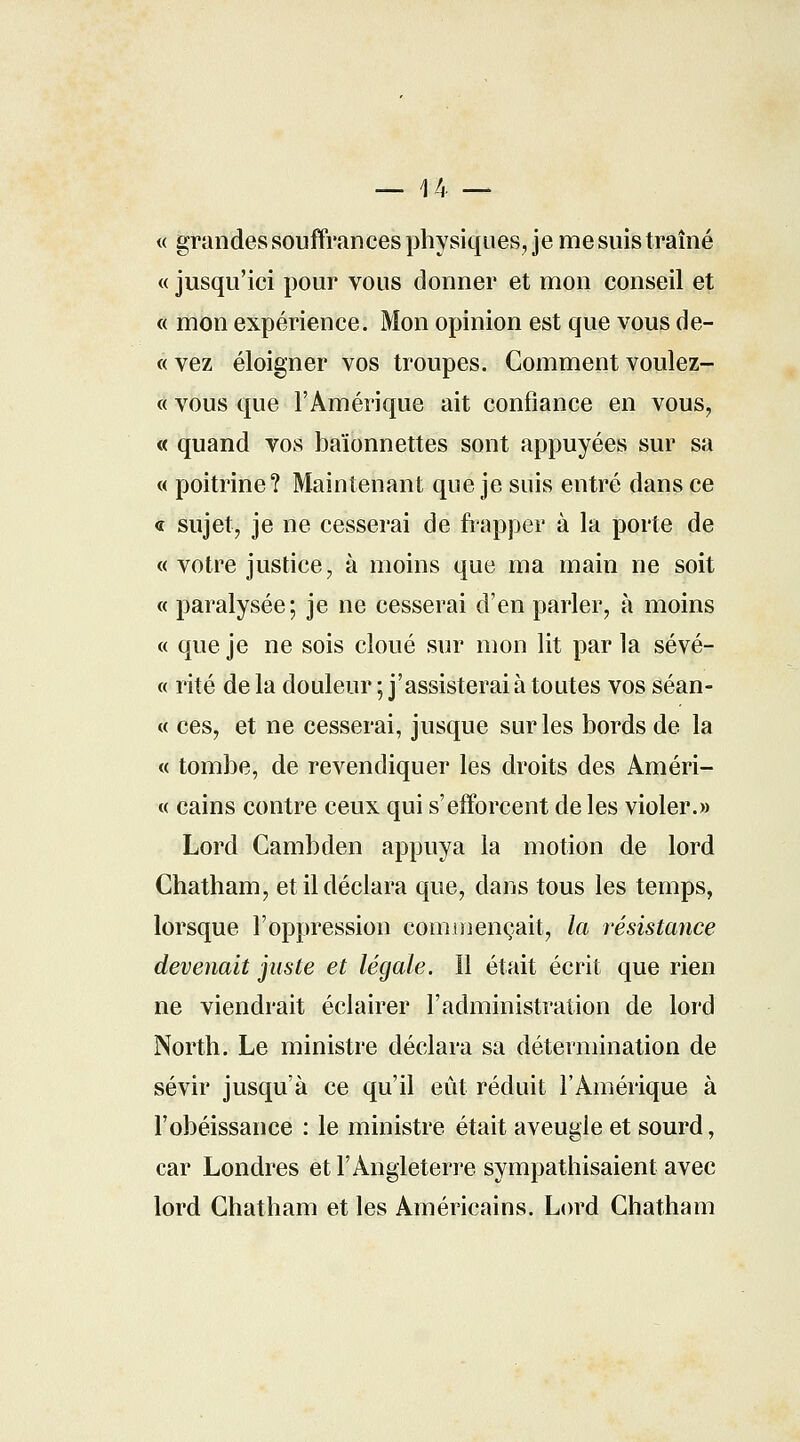 _ 14 — « grandes souffrances physiques, je me suis traîné « jusqu'ici pour vous donner et mon conseil et « mon expérience. Mon opinion est que vous de- ce vez éloigner vos troupes. Gomment voulez- « vous que l'Amérique ait confiance en vous, « quand vos baïonnettes sont appuyées sur sa « poitrine? Maintenant que je suis entré dans ce « sujet, je ne cesserai de frapper à la porte de « votre justice, à moins que ma main ne soit « paralysée; je ne cesserai d'en parler, à moins « que je ne sois cloué sur mon lit par la sévé- « rite de la douleur ; j'assisterai à toutes vos séan- ce ces, et ne cesserai, jusque sur les bords de la « tombe, de revendiquer les droits des Améri- « cains contre ceux qui s'efforcent de les violer.» Lord Cambden appuya la motion de lord Chatham, et il déclara que, dans tous les temps, lorsque l'oppression commençait, la résistance devenait juste et légale. Il était écrit que rien ne viendrait éclairer l'administration de lord North. Le ministre déclara sa détermination de sévir jusqu'à ce qu'il eût réduit l'Amérique à l'obéissance : le ministre était aveugle et sourd, car Londres et l'Angleterre sympathisaient avec lord Chatham et les Américains. Lord Chatham