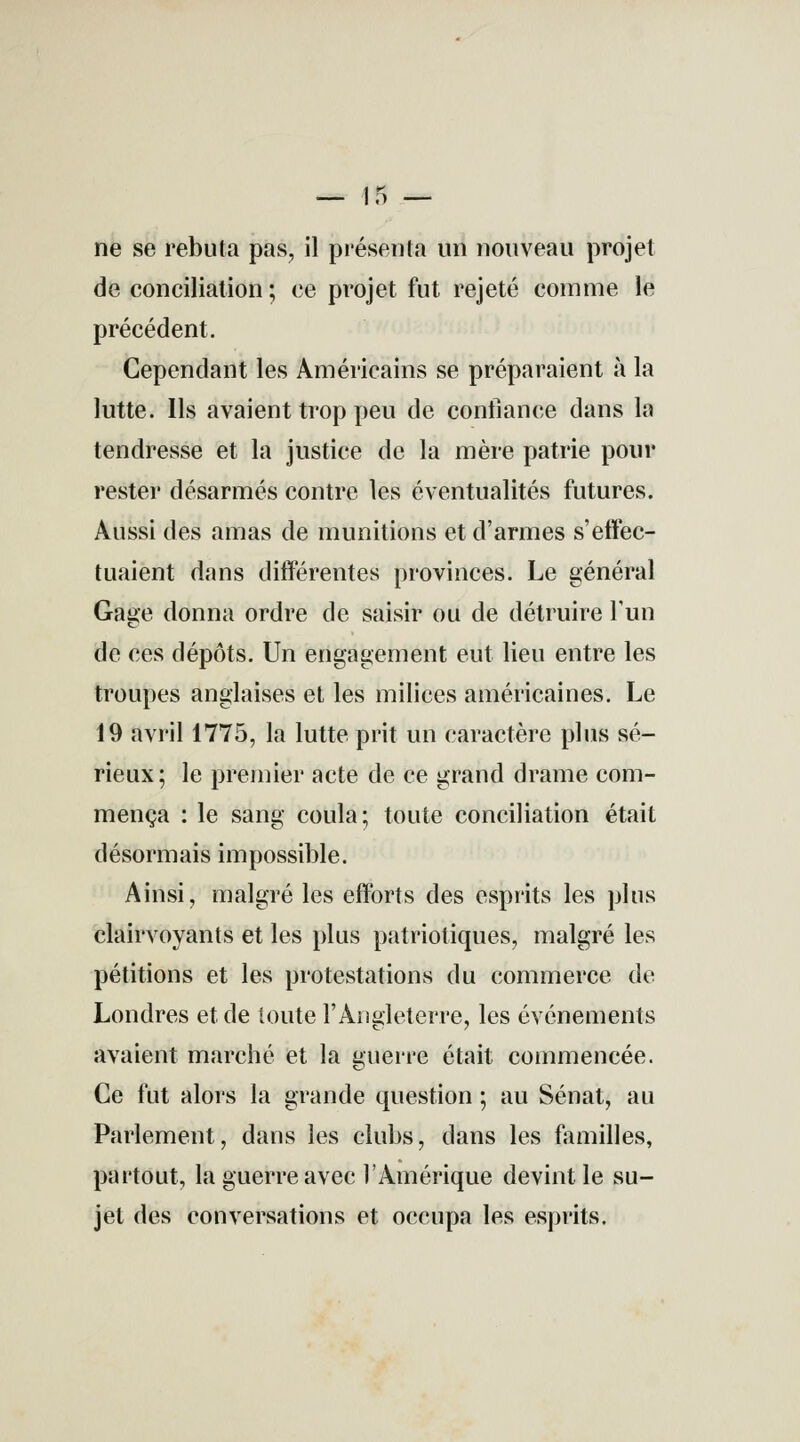 — 15 — ne se rebuta pas, il présenta un nouveau projet de conciliation ; ce projet fut rejeté comme le précédent. Cependant les Américains se préparaient à la lutte. Ils avaient trop peu de confiance dans la tendresse et la justice de la mère patrie pour rester désarmés contre les éventualités futures. Aussi des amas de munitions et d'armes s'effec- tuaient dans différentes provinces. Le général Gage donna ordre de saisir ou de détruire l'un de ces dépôts. Un engagement eut lieu entre les troupes anglaises et les milices américaines. Le 19 avril 1775, la lutte prit un caractère plus sé- rieux; le premier acte de ce grand drame com- mença : le sang coula; toute conciliation était désormais impossible. Ainsi, malgré les efforts des esprits les plus clairvoyants et les plus patriotiques, malgré les pétitions et les protestations du commerce de Londres et de toute l'Angleterre, les événements avaient marché et la guerre était commencée. Ce fut alors la grande question ; au Sénat, au Parlement, dans les clubs, dans les familles, partout, la guerre avec l'Amérique devint le su- jet des conversations et occupa les esprits.