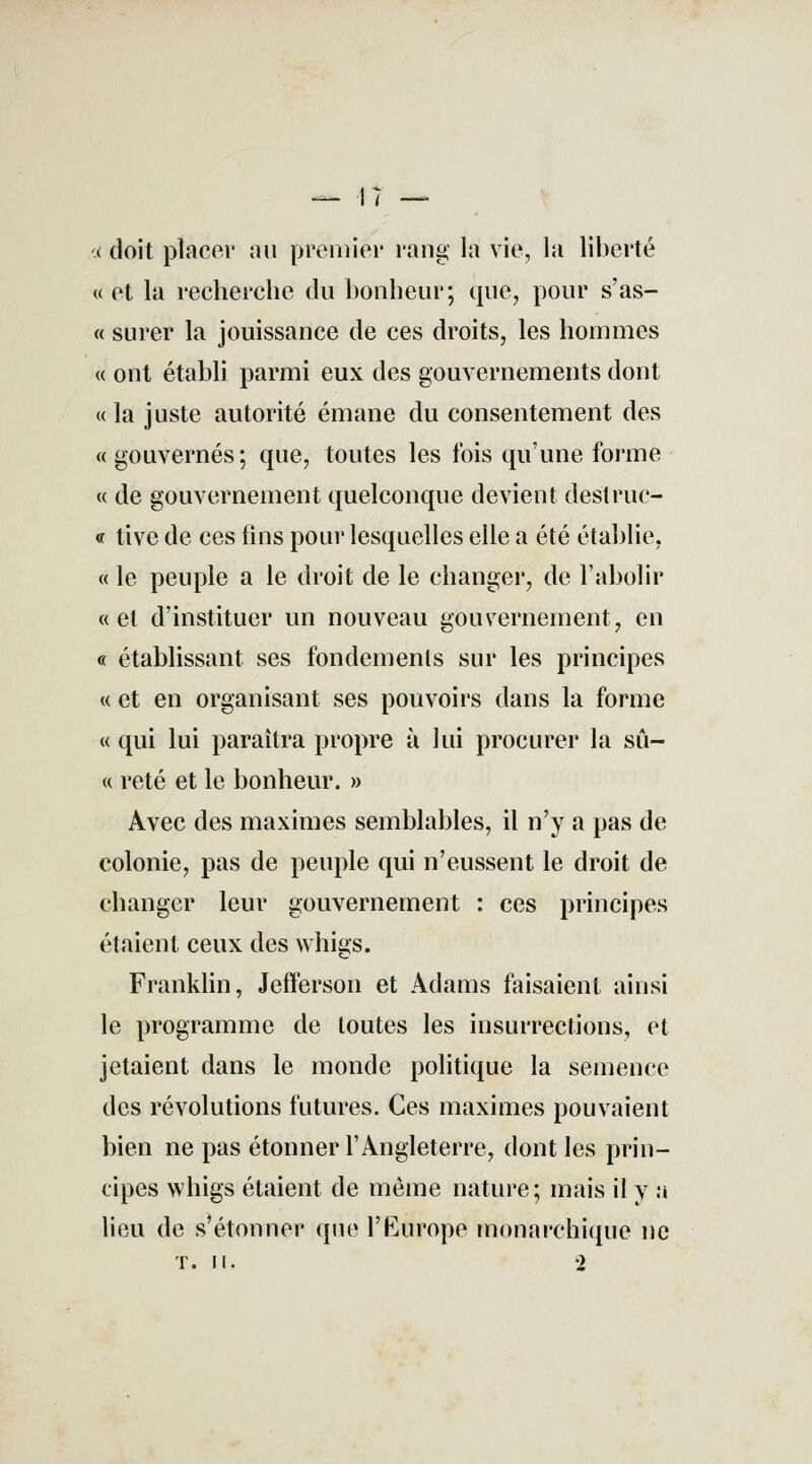 < doit placer au premier rang la vie, la liberté « et la recherche du bonheur; que, pour s'as- « surer la jouissance de ces droits, les hommes « ont établi parmi eux des gouvernements dont « la juste autorité émane du consentement des «gouvernés; que, toutes les fois qu'une forme « de gouvernement quelconque devient destruc- <r tive de ces lins pour lesquelles elle a été établie. « le peuple a le droit de le changer, de l'abolir «et d'instituer un nouveau gouvernement, en « établissant ses fondements sur les principes « et en organisant ses pouvoirs dans la forme « qui lui paraîtra propre à lui procurer la su— « reté et le bonheur. » Avec des maximes semblables, il n'y a pas de colonie, pas de peuple qui n'eussent le droit de changer leur gouvernement : ces principes étaient ceux des whigs. Franklin, Jefferson et Adams faisaient ainsi le programme de toutes les insurrections, et jetaient dans le monde politique la semence des révolutions futures. Ces maximes pouvaient bien ne pas étonner l'Angleterre, dont les prin- cipes whigs étaient de même nature; mais il y a lieu de s'étonner que l'Europe monarchique ne t. m. 2