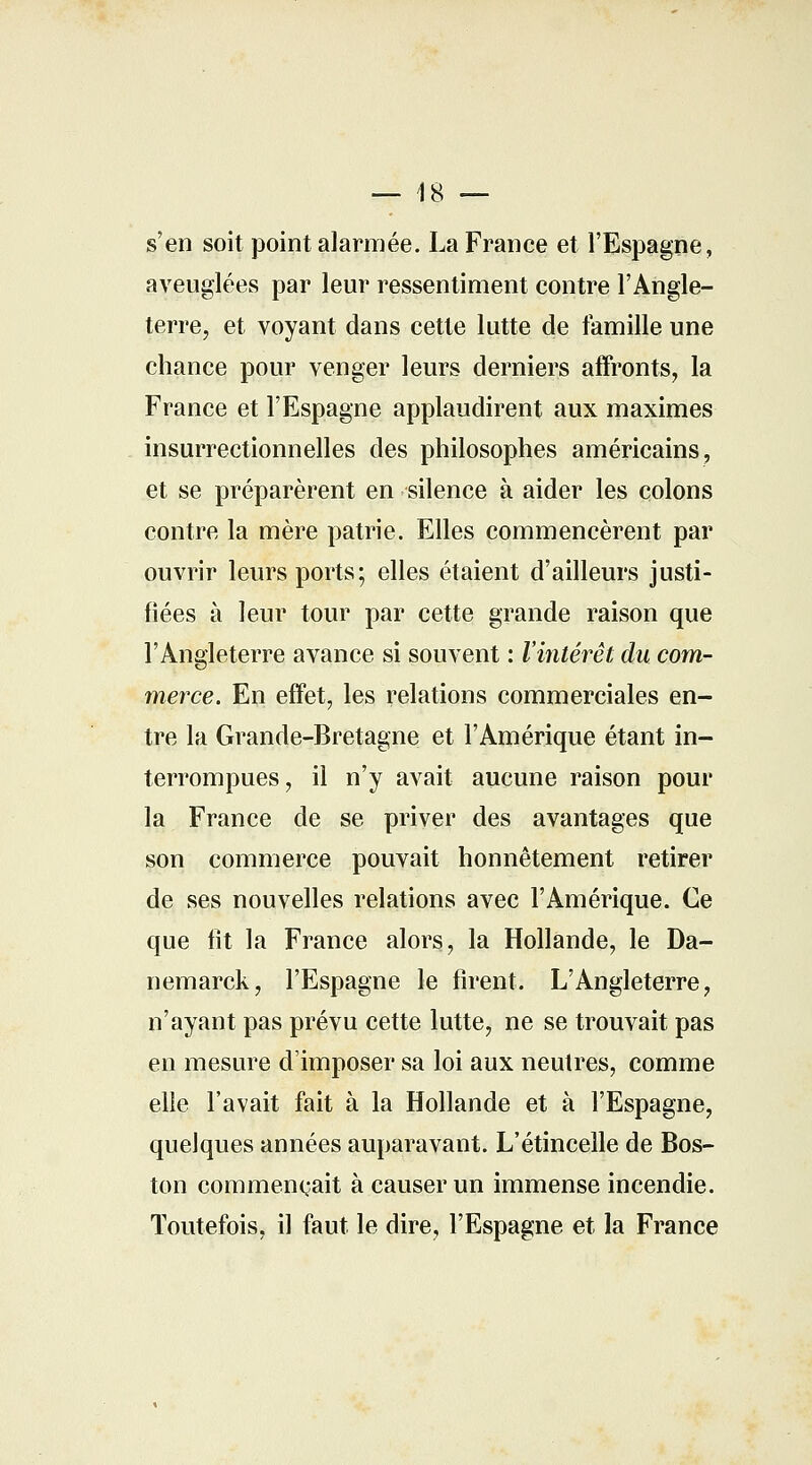 — 18 — s'en soit point alarmée. La France et l'Espagne, aveuglées par leur ressentiment contre l'Angle- terre, et voyant dans cette lutte de famille une chance pour venger leurs derniers affronts, la France et l'Espagne applaudirent aux maximes insurrectionnelles des philosophes américains, et se préparèrent en silence à aider les colons contre la mère patrie. Elles commencèrent par ouvrir leurs ports; elles étaient d'ailleurs justi- fiées à leur tour par cette grande raison que l'Angleterre avance si souvent : l'intérêt du com- merce. En effet, les relations commerciales en- tre la Grande-Bretagne et l'Amérique étant in- terrompues, il n'y avait aucune raison pour la France de se priver des avantages que son commerce pouvait honnêtement retirer de ses nouvelles relations avec l'Amérique. Ce que fît la France alors, la Hollande, le Da- nemarck, l'Espagne le firent. L'Angleterre, n'ayant pas prévu cette lutte, ne se trouvait pas en mesure d'imposer sa loi aux neutres, comme elle l'avait fait à la Hollande et à l'Espagne, quelques années auparavant. L'étincelle de Bos- ton commençait à causer un immense incendie. Toutefois, il faut le dire, l'Espagne et la France