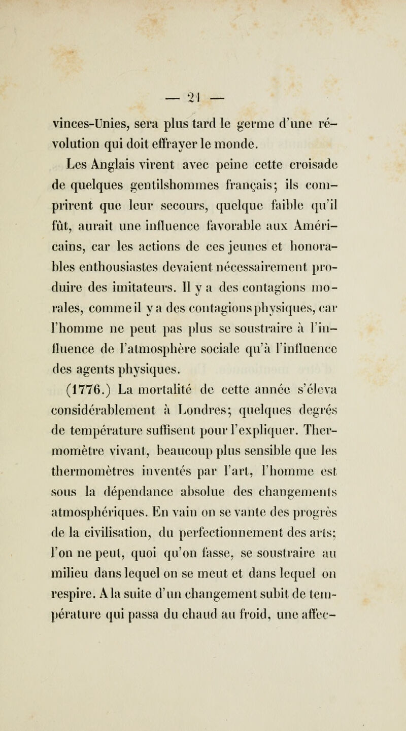 vinces-Unies, sera plus tard le germe d'une ré- volution qui doit effrayer le monde. Les Anglais virent avec peine cette croisade de quelques gentilshommes français; ils com- prirent que leur secours, quelque faible qu'il fût, aurait une influence favorable aux Améri- cains, car les actions de ces jeunes et honora- bles enthousiastes devaient nécessairement pro- duire des imitateurs. Il y a des contagions mo- rales, comme il va des contagions physiques, car l'homme ne peut pas plus se soustraire à l'in- fluence de l'atmosphère sociale qu'à l'influence des agents physiques. (1776.) La mortalité de cette année s'éleva considérablement à Londres; quelques degrés de température suffisent pour l'expliquer. Ther- momètre vivant, beaucoup plus sensible que les thermomètres inventés par l'art, l'homme est sous la dépendance absolue des changements atmosphériques. En vain on se vante des progrès de la civilisation, du perfectionnement des arts; l'on ne peut, quoi qu'on fasse, se soustraire au milieu dans lequel on se meut et dans lequel on respire. A la suite d'un changement subit de tem- pérature qui passa du chaud au froid, une affec-