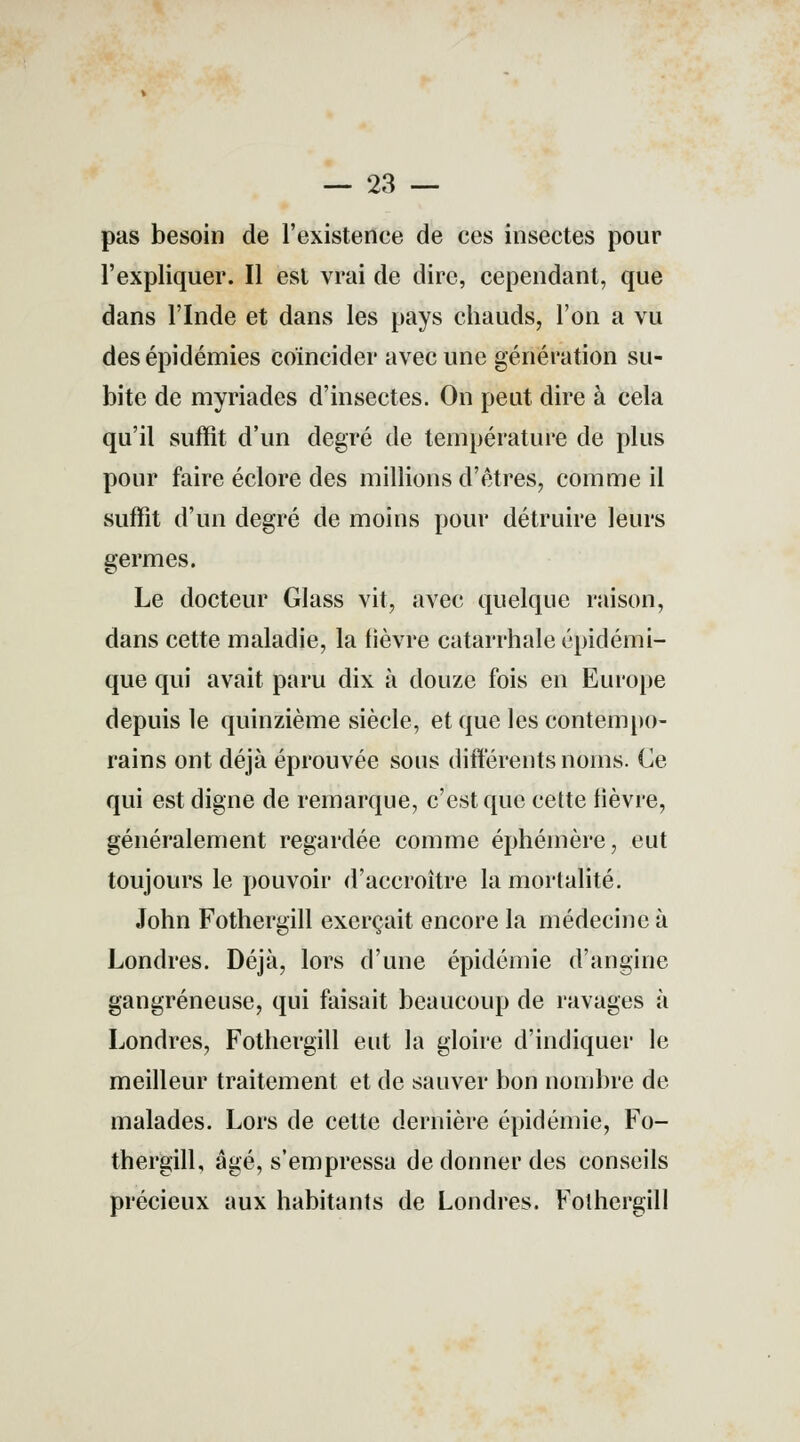 — 23 — pas besoin de l'existence de ces insectes pour l'expliquer. Il est vrai de dire, cependant, que dans l'Inde et dans les pays chauds, l'on a vu des épidémies coïncider avec une génération su- bite de myriades d'insectes. On peut dire à cela qu'il suffît d'un degré de température de plus pour faire éclore des millions d'êtres, comme il suffît d'un degré de moins pour détruire leurs germes. Le docteur Glass vit, avec quelque raison, dans cette maladie, la lièvre catarrhale épidémi- que qui avait paru dix à douze fois en Europe depuis le quinzième siècle, et que les contempo- rains ont déjà éprouvée sous différents noms. Ce qui est digne de remarque, c'est que cette fièvre, généralement regardée comme éphémère, eut toujours le pouvoir d'accroître la mortalité. John Fothergill exerçait encore la médecine à Londres. Déjà, lors d'une épidémie d'angine gangreneuse, qui faisait beaucoup de ravages à Londres, Fothergill eut la gloire d'indiquer le meilleur traitement et de sauver bon nombre de malades. Lors de cette dernière épidémie, Fo- thergill, âgé, s'empressa de donner des conseils précieux aux habitants de Londres. Fothergill