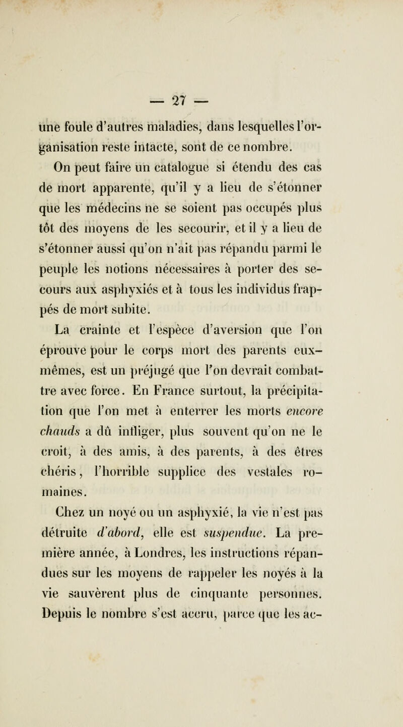 — 27 — une foule d'autres maladies, dans lesquelles l'or- ganisation reste intacte, sont de ce nombre. On peut faire un catalogue si étendu des cas de mort apparente, qu'il y a lieu de s'étonner que les médecins ne se soient pas occupés plus tôt des moyens de les secourir, et il y a lieu de s'étonner aussi qu'on n'ait pas répandu parmi le peuple les notions nécessaires à porter des se- cours aux asphyxiés et à tous les individus frap- pés de mort subite. La crainte et l'espèce d'aversion que l'on éprouve pour le corps mort des parents eux- mêmes, est un préjugé que Ton devrait combat- tre avec force. En France surtout, la précipita- tion que l'on met à enterrer les morts encore chauds a dû infliger, plus souvent qu'on ne le croit, à des amis, à des parents, à des êtres chéris, l'horrible supplice des vestales ro- maines. Chez un noyé ou un asphyxié, la vie n'est pas détruite d'abord, elle est suspendue. La pre- mière année, à Londres, les instructions répan- dues sur les moyens de rappeler les noyés à la vie sauvèrent plus de cinquante personnes. Depuis le nombre s'est accru, parce que les ac-