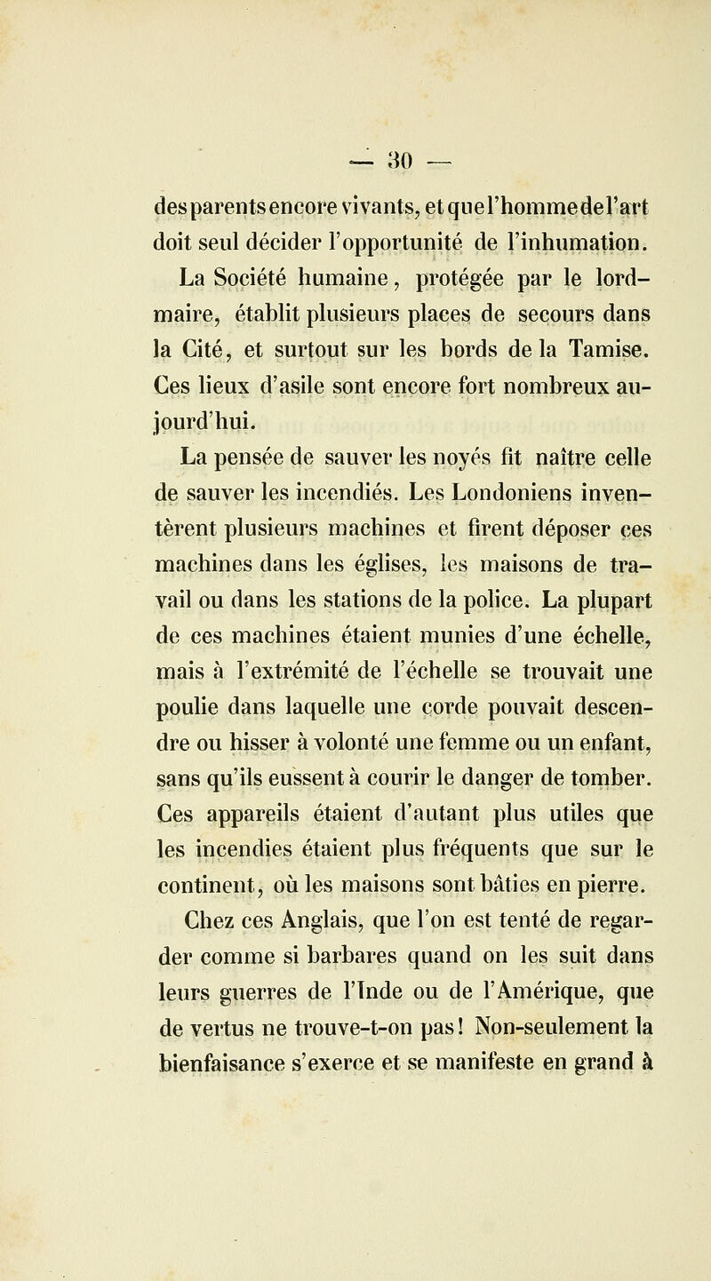 — 30 — des parents encore vivants, et que l'homme del'art doit seul décider l'opportunité de l'inhumation. La Société humaine, protégée par le lord- maire, établit plusieurs places de secours dans la Cité, et surtout sur les bords delà Tamise. Ces lieux d'asile sont encore fort nombreux au- jourd'hui. La pensée de sauver les noyés fit naître celle de sauver les incendiés. Les Londoniens inven- tèrent plusieurs machines et firent déposer ces machines dans les églises, les maisons de tra- vail ou dans les stations de la police. La plupart de ces machines étaient munies d'une échelle, mais à l'extrémité de l'échelle se trouvait une poulie dans laquelle une corde pouvait descen- dre ou hisser à volonté une femme ou un enfant, sans qu'ils eussent à courir le danger de tomber. Ces appareils étaient d'autant plus utiles que les incendies étaient plus fréquents que sur le continent, où les maisons sont bâties en pierre. Chez ces Anglais, que l'on est tenté de regar- der comme si barbares quand on les suit dans leurs guerres de l'Inde ou de l'Amérique, que de vertus ne trouve-t-on pas ! Non-seulement la bienfaisance s'exerce et se manifeste en grand à