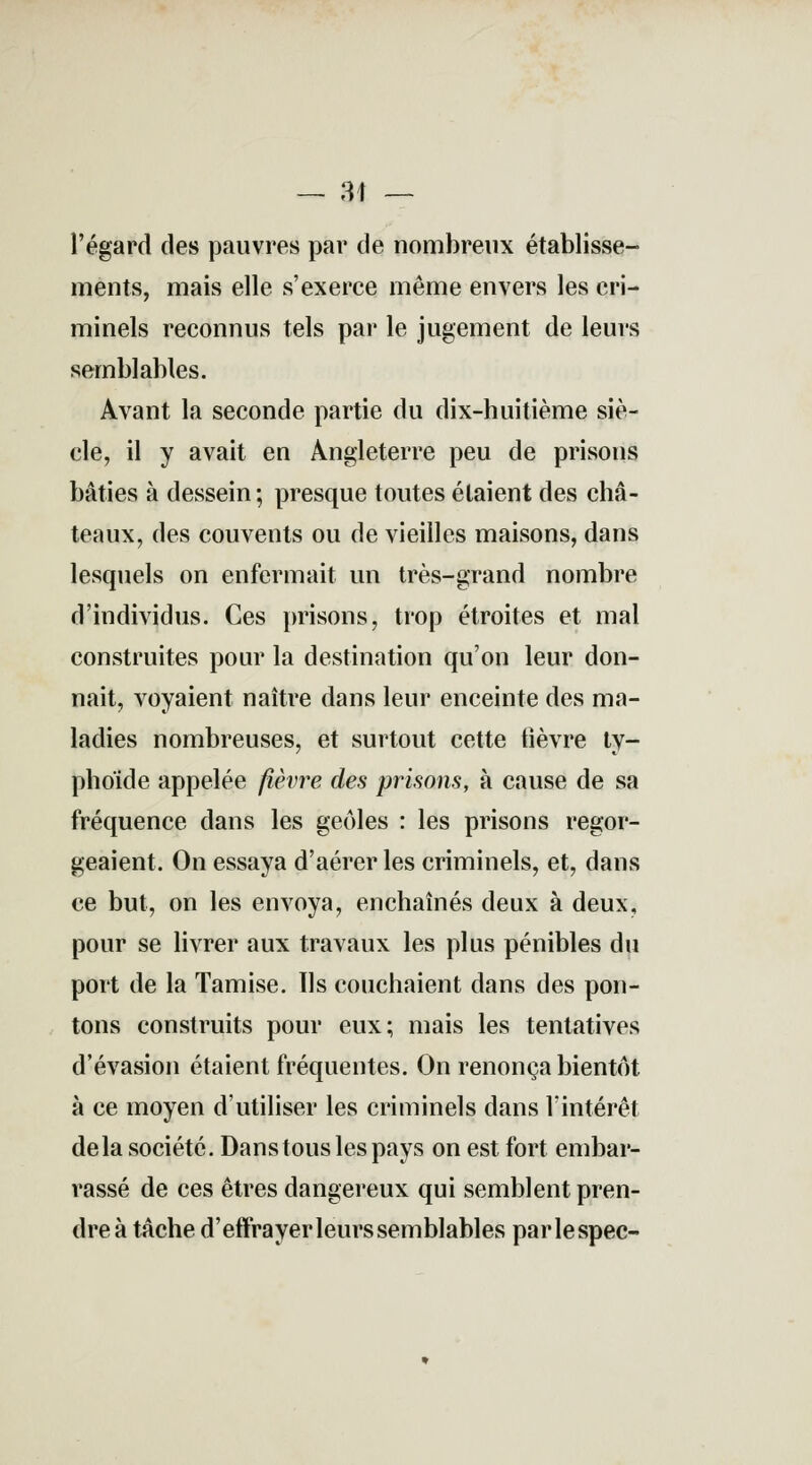 — 31 — l'égard des pauvres par de nombreux établisse- ments, mais elle s'exerce même envers les cri- minels reconnus tels par le jugement de leurs semblables. Avant la seconde partie du dix-huitième siè- cle, il y avait en Angleterre peu de prisons bâties à dessein ; presque toutes étaient des châ- teaux, des couvents ou de vieilles maisons, dans lesquels on enfermait un très-grand nombre d'individus. Ces prisons, trop étroites et mal construites pour la destination qu'on leur don- nait, voyaient naître dans leur enceinte des ma- ladies nombreuses, et surtout cette fièvre ty- phoïde appelée fièvre des prisons, à cause de sa fréquence dans les geôles : les prisons regor- geaient. On essaya d'aérer les criminels, et, dans ce but, on les envoya, enchaînés deux à deux, pour se livrer aux travaux les plus pénibles du port de la Tamise. Ils couchaient dans des pon- tons construits pour eux; mais les tentatives d'évasion étaient fréquentes. On renonça bientôt, à ce moyen d'utiliser les criminels dans l'intérêt delà société. Dans tous les pays on est fort embar- rassé de ces êtres dangereux qui semblent pren- dre à tâche d'effrayer leurs semblables parlespec-