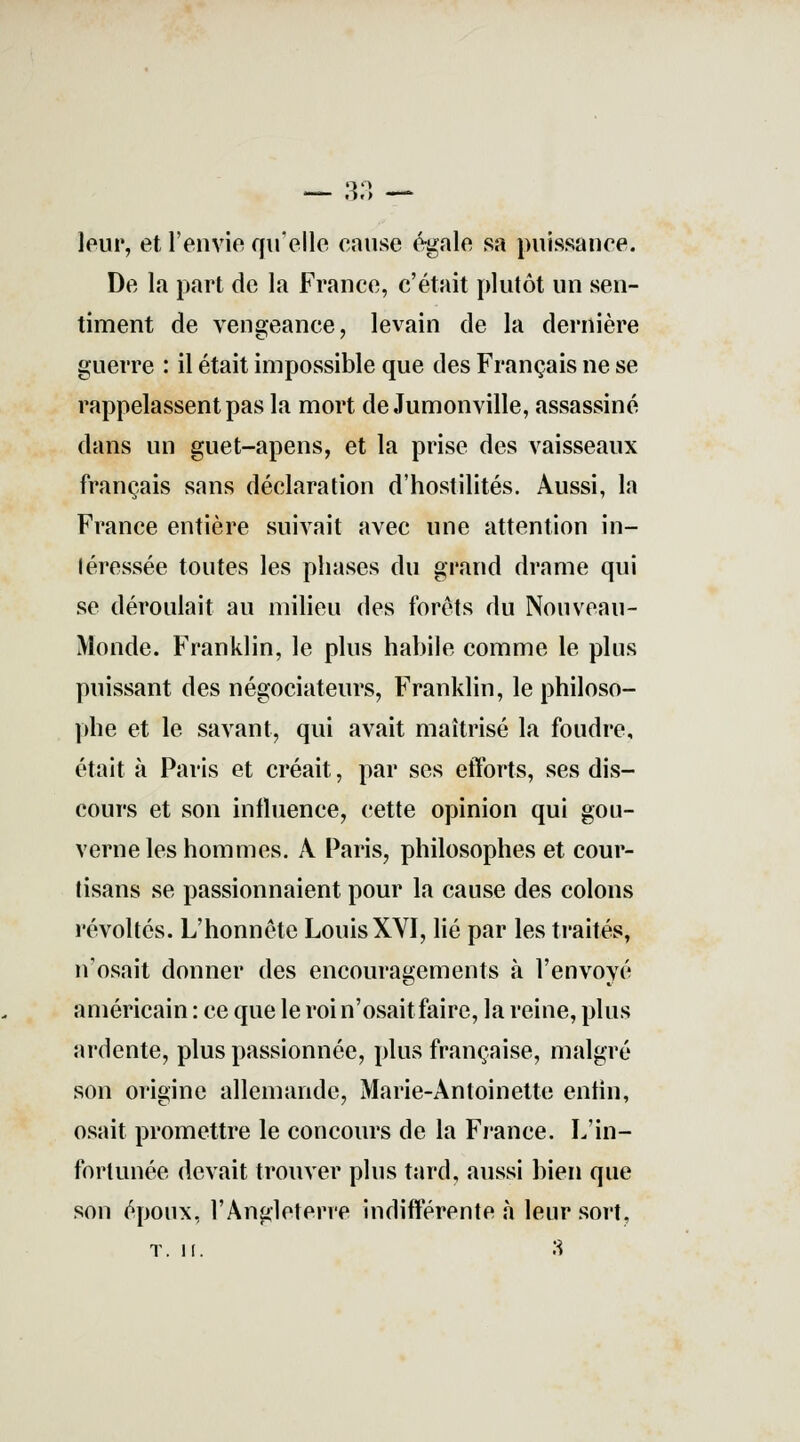 leur, et l'envie qu'elle cause égale sa puissance. De la part de la France, c'était plutôt un sen- timent de vengeance, levain de la dernière guerre : il était impossible que des Français ne se rappelassent pas la mort de Jumonville, assassiné dans un guet-apens, et la prise des vaisseaux français sans déclaration d'hostilités. Aussi, In France entière suivait avec une attention in- léressée toutes les phases du grand drame qui se déroulait au milieu des forets du Nouveau- Monde. Franklin, le plus habile comme le plus puissant des négociateurs, Franklin, le philoso- phe et le savant, qui avait maîtrisé la foudre, était à Paris et créait, par ses efforts, ses dis- cours et son influence, cette opinion qui gou- verne les hommes. À Paris, philosophes et cour- tisans se passionnaient pour la cause des colons révoltés. L'honnête Louis XYI, lié par les traités, n'osait donner des encouragements à l'envoyé américain : ce que le roi n'osait faire, la reine, plus ardente, plus passionnée, plus française, malgré son origine allemande, Marie-Antoinette enfin, osait promettre le concours de la France. L'in- fortunée devait trouver plus tard, aussi bien que son époux, l'Angleterre indifférente à leur sort, T. II. 3