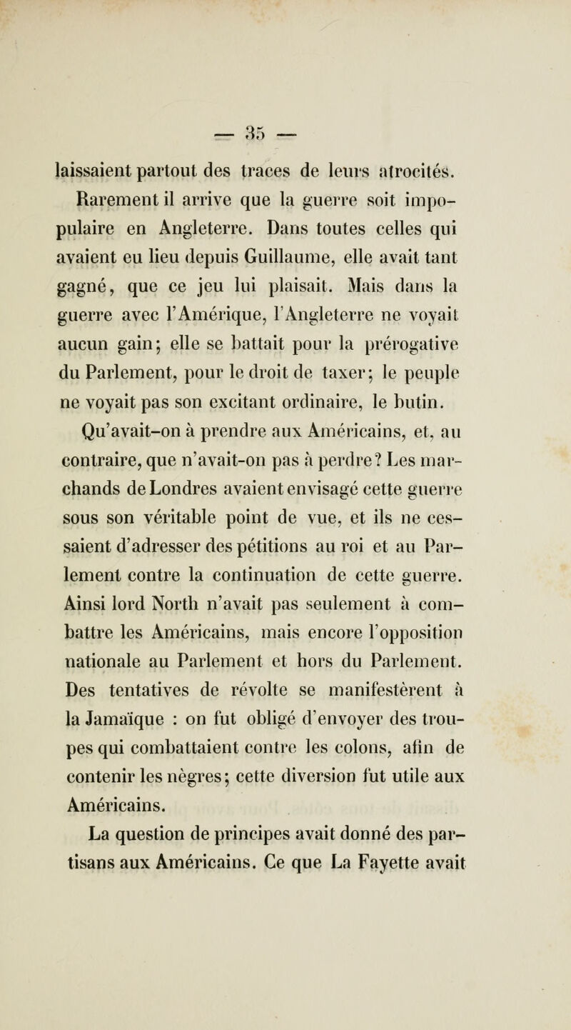 laissaient partout des traces de leurs atrocités. Rarement il arrive que la guerre soit impo- pulaire en Angleterre. Dans toutes celles qui avaient eu lieu depuis Guillaume, elle avait tant gagné, que ce jeu lui plaisait. Mais dans la guerre avec l'Amérique, l'Angleterre ne voyait aucun gain; elle se battait pour la prérogative du Parlement, pour le droit de taxer; le peuple ne voyait pas son excitant ordinaire, le butin. Qu'avait-on à prendre aux Américains, et, au contraire, que n'avait-on pas à perdre? Les mar- chands de Londres avaient envisagé cette guerre sous son véritable point de vue, et ils ne ces- saient d'adresser des pétitions au roi et au Par- lement contre la continuation de cette guerre. Ainsi lord North n'avait pas seulement à com- battre les Américains, mais encore l'opposition nationale au Parlement et hors du Parlement. Des tentatives de révolte se manifestèrent à la Jamaïque : on fut obligé d'envoyer des trou- pes qui combattaient contre les colons, afin de contenir les nègres; cette diversion fut utile aux Américains. La question de principes avait donné des par- tisans aux Américains. Ce que La Fayette avait