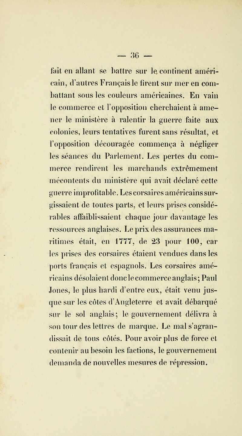 — 36 — fait en allant se battre sur le continent améri- cain, d'autres Français le firent sur mer en com- battant sous les couleurs américaines. En vain le commerce et l'opposition cherchaient à ame- ner le ministère à ralentir la guerre faite aux colonies, leurs tentatives furent sans résultat, et l'opposition découragée commença à négliger les séances du Parlement. Les pertes du com- merce rendirent les marchands extrêmement mécontents du ministère qui avait déclaré cette guerre improfitable. Les corsaires américains sur- gissaient de toutes parts, et leurs prises considé- rables affaiblissaient chaque jour davantage les ressources anglaises. Le prix des assurances ma- ritimes était, en 1777, de 23 pour 100, car les prises des corsaires étaient vendues dans les ports français et espagnols. Les corsaires amé- ricains désolaient donc le commerce anglais; Paul Jones, le plus hardi d'entre eux, était venu jus- que sur les côtes d'Angleterre et avait débarqué sur le sol anglais; le gouvernement délivra à son tour des lettres de marque. Le mal s'agran- dissait de tous côtés. Pour avoir plus de force et contenir au besoin les factions, le gouvernement demanda de nouvelles mesures de répression.