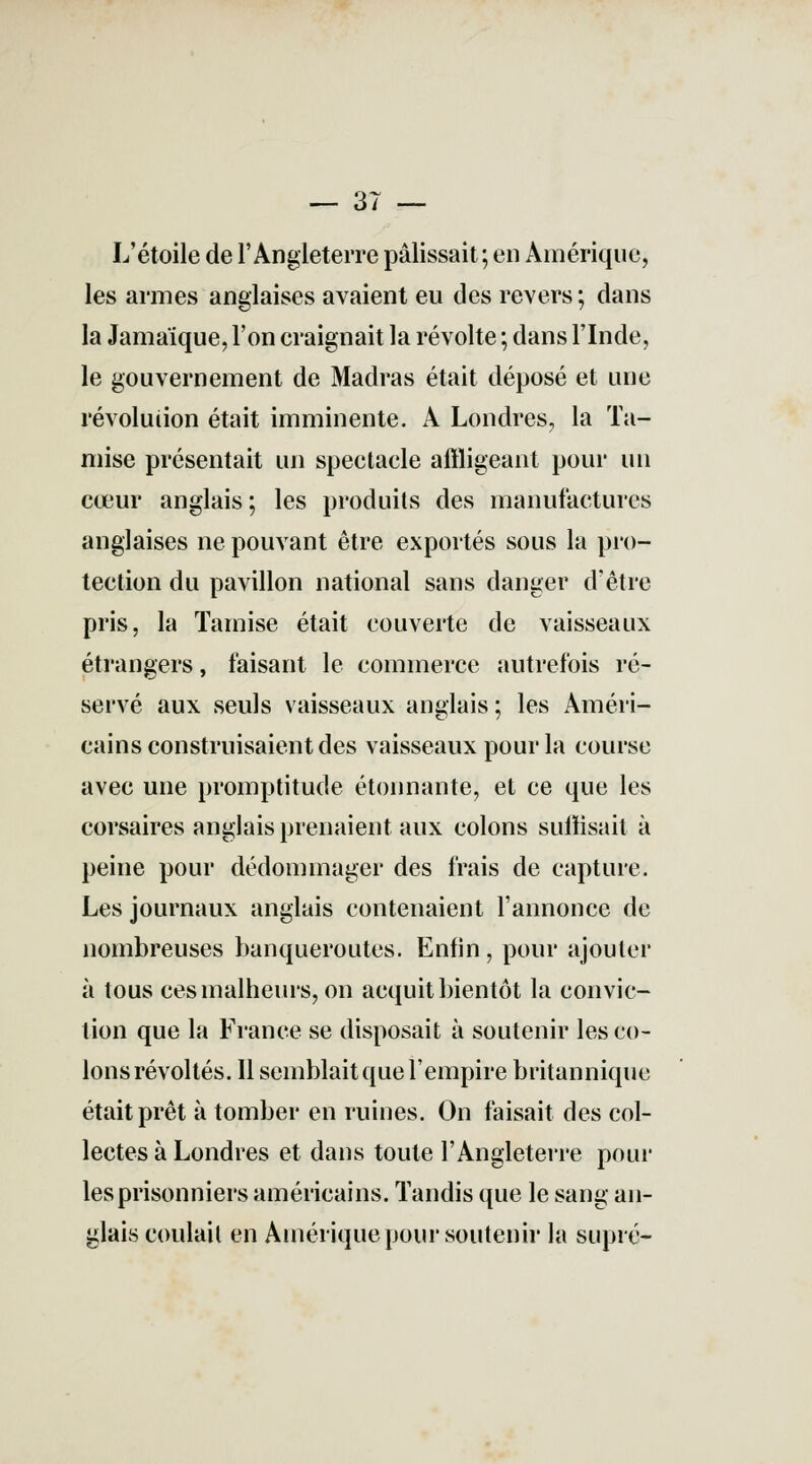 L'étoile de l'Angleterre pâlissait ; en Amérique, les armes anglaises avaient eu des revers ; dans la Jamaïque, l'on craignait la révolte ; dans l'Inde, le gouvernement de Madras était déposé et une révolution était imminente. A Londres, la Ta- mise présentait un spectacle affligeant pour un cœur anglais ; les produits des manufactures anglaises ne pouvant être exportés sous la pro- tection du pavillon national sans danger d'être pris, la Tamise était couverte de vaisseaux étrangers, faisant le commerce autrefois ré- servé aux seuls vaisseaux anglais; les Améri- cains construisaient des vaisseaux pour la course avec une promptitude étonnante, et ce que les corsaires anglais prenaient aux colons suffisait à peine pour dédommager des frais de capture. Les journaux anglais contenaient l'annonce de nombreuses banqueroutes. Enfin, pour ajouter à tous ces malheurs, on acquit bientôt la convic- tion que la France se disposait à soutenir les co- lons révoltés. Il semblait que l'empire britannique était prêt à tomber en ruines. On faisait des col- lectes à Londres et dans toute l'Angleterre pour les prisonniers américains. Tandis que le sang an- glais coulait en Amérique pour soutenir la supre-