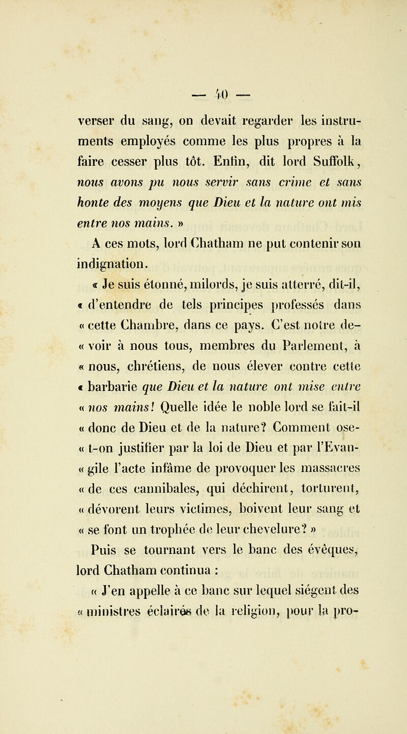 — 40 — verser du sang, on devait regarder les instru- ments employés comme les plus propres à la faire cesser plus tôt. Enfin, dit lord Suffolk, nous avons pu nous servir sans crime et sans honte des moyens que Dieu et la nature ont mis entre nos mains. » A ces mots, lord Chatham ne put contenir son indignation. « Je suis étonné, milords, je suis atterré, dit-il, « d'entendre de tels principes professés dans « cette Chambre, dans ce pays. C'est notre de- « voir à nous tous, membres du Parlement, à « nous, chrétiens, de nous élever contre cette c barbarie que Dieu et la nature ont mise entre « nos mains! Quelle idée le noble lord se fait-il « donc de Dieu et de la nature? Comment ose- « t-on justifier par la loi de Dieu et par l'Evan- « gile l'acte infâme de provoquer les massacres «de ces cannibales, qui déchirent, torturent, « dévorent leurs victimes, boivent leur sang et « se font un trophée de leur chevelure? » Puis se tournant vers le banc des évêques, lord Chatham continua : « J'en appelle à ce banc sur lequel siègent des « ministres éclairés de la religion, pour la pro-